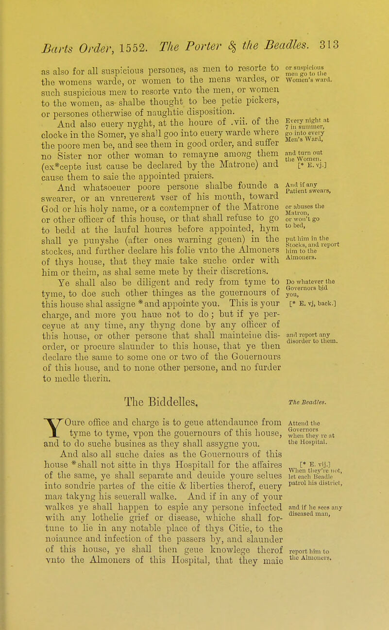 as also for all suspicious pcrsoues, as men to rosorte to the womcns warde, or women to the mens wardes, or such suspicious men to resorte vnto the men, or women to the women, as- shalbe thought to bee petie pickers, or persones otherwise of naughtie disposition. And also euery nyght, at the houre of .vii. of the clocke in the Somer, ye shall goo into euery warde where the poore men be, and see them in good order, and suffer no Sister nor other woman to remayne amo?zg them (ex*cepte iust cause be declared by the Matrone) and cause them to saie the appointed praiers. And whatsoeuer poore persone shalbe founde a swearer, or an vnreuere?jt vser of his month, toward God or his holy name, or a co?^tempner of the Matrone or other officer of this house, or that shall refuse to go to bedd at the lauful houres before appointed, hym shall ye punyshe (after ones warning geuen) in the stockes, and further declare his folie vnto the Almoners of thys house, that they male take suche order with him or theim, as shal seme mete by their discretions. Ye shall also be diligent and redy from tyme to tyme, to doe such other thinges as the gouernours of this house shal assigne *and appointe you. This is your charge, and more you haue not to do; but if ye per- ceyue at any time, any thyng done by any officer of this house, or other persone that shall mainteine dis- order, or procure slaunder to this house, that ye then declare the same to some one or two of the Gouernours of this house, and to none other persone, and no furder to medle therin. or susiJK'imis moil go to llie Women's ward. Every night at 7 ill sunnner, go into every Men's Ward, and turn out the Women. [♦ E. vj.] And if any Patient swears, or abuses Oie Matron, or won't go to bed, put liini in tlie Slocks, and report liim to tlie Almoners. Do wliatever (be Governors bid you, [* E. vj, baoli.] and report any disorder to tliem. The Biddelles. The Beadles. YOure office and charge is to gene attendaunce from tyme to tyme, vpon the gouernours of this house, and to do suche busines as they shall assygne you. And also all suche daies as the Gouernours of this house * shall not sitte in thys Hospitall for the affaires of the same, ye shall separate and deuide youre seines into sondrie partes of the citie & liberties therof, euery maK takyng his seuerall walke. And if in any of your walkes ye shall happen to espie any persone infected with any lothelie grief or disease, whiche shall for- tune to lie in any notable place of thys Citie, to the noiaunce and infection of the passers by, and slaunder of this house, ye shall then gene knowlege therof vnto the Almoners of this Hospital, that they maio Attend the Governors wlien they re at tbe Hospital. [♦ E. vi.j.] When they're not let each l!ea(lle patrol his district and if he sees an; diseased man. report liini to the Almoners.