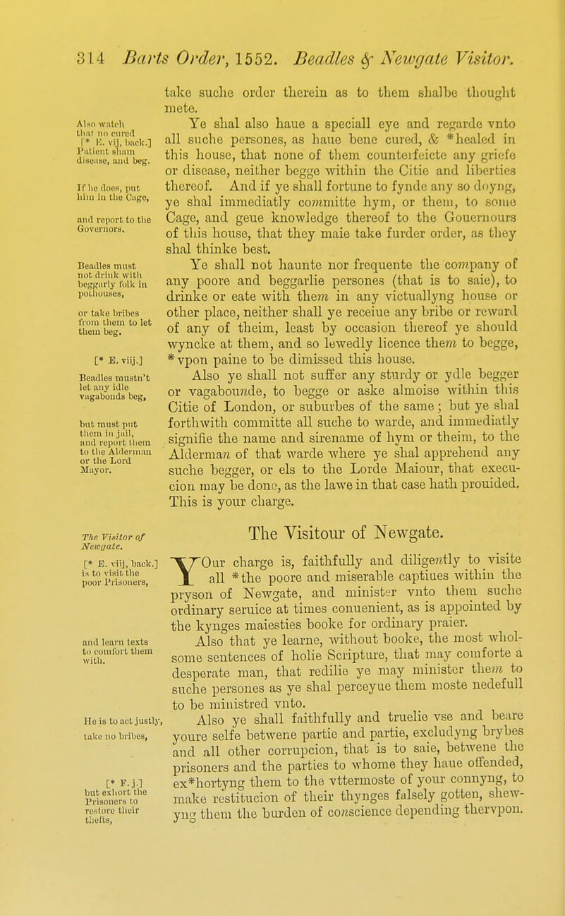 Alsn watch llml no dired r* K. vij, liaclc] I'litiop.t sliiim disease, iiiiJ beg. If lie iloes, put him in the Cage, and report to the Governors. Beadles must not drink with beggarly folk in poiliouses, or take bribes from them to let them beg. [* E. vilj.] Beadles mustn't let any idle vagabonds beg. but must put tliem in jail, and report lliem to the Alderman or the Lord Mayor. take suclic order tlierein as to them shalbe tliouglit mete. Ye slial also liaue a speciall eye and ref^arde vnto all suche persones, as liaue bene cured, & *healed in this house, that none of them counterfeicte any griefo or disease, neither begge Avithin the Citie and liberties thereof. And if ye shall fortune to fynde any so doyng, ye shal imniediatly co?/imitte hym, or them, to some Cage, and geue knowledge thereof to the Gouernours of this house, that they male take furder order, as they shal thinke best. Ye shall not haunte nor frequente the co?npany of any poore and beggarlie persones (that is to saie), to drinke or eate with the??z in any victuallyng house or other place, neither shall ye receiue any bribe or reward of any of theim, least by occasion thereof ye should wyncke at them, and so lewedly licence the??i to begge, *vpon paine to bo dimissed this house. Also ye shall not suffer any sturdy or ydle begger or vagabou?zde, to begge or aske almoise within this Citie of London, or suburbes of the same; but ye shal forthwith comuiitte all suche to warde, and immediatly signifie the name and sirename of hym or theim, to the Aldermare of that warde where ye shal apprehend any suche begger, or els to the Lorde Maiour, that execu- cion may be done, as the lawe in that case hath prouided. This is your charge. The Visitor of Newgate, [* E. viij, back.] is to visit the poor I'lisoners, and learn texts to comfort them with. Ho is to act justly, lake no bribes, [♦ F..i-] but exliort the Prisoners to restore their thefts. The Visitour of Newgate. YOur charge is, faithfully and dilige?itly to visite all *the poore and miserable captiues within the pryson of Newgate, and minister vnto them suche ordinary seruice at times conuenient, as is appointed by the kynges raaiesties booke for ordinary praier. Also that ye learne, without booke, the most whol- some sentences of holie Scripture, that may comforte a desperate man, that redilie ye may minister the?/i to suche persones as ye shal perceyue them moste nedefuU to be ministred vnto. Also ye shall faithfully and truelie vse and beare youre selfe betwene partie and partie, excludyng brybes and all other corrupcion, that is to saie, betwene the prisoners and the parties to whome they haue offended, ex*hortyng them to the vttermoste of your connyng, to make restitucion of their thynges falsely gotten, shew- yu<^ them the bui-den of co/zscience depending thervpon.