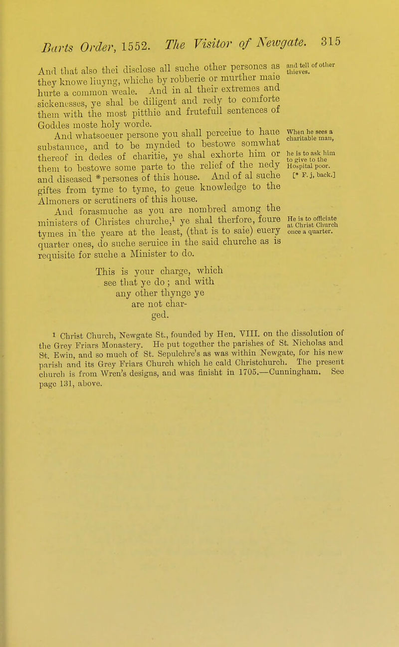 .111(1 tell of oUior thieves. Ana tliat also thei disclose all suche other personos as they kuowe liuyng, ^vhiche by robberie or mnrtlier maie hurte a coiumoii Aveale. And in al their extremes and sickencsses, ye shal be diligent and redy to comforte them with the most pitthie and frutefuU sentences ot Goddes moste holy worde. And whatsoeuer persone you shall pcrceiue to haue substannce, and to be mynded to bestowe somwhat thereof in dedes of charitie, ye shal exhorte him or them to bestowe some parte to the relief of the nedy and diseased *persones of this house. And of al suche giftes from tyme to tyme, to gene knowledge to the Almoners or scrutiners of this house. And forasmuche as you are norabred among the ministers of Christes churche,i ye shal therfore, foure tymes in^he yeare at the least, (that is to sale) euery quarter ones, do suche seruice in the said churche as is requisite for suche a Minister to do. This is your charge, which see that ye do ; and with any other thynge ye are not char- ged. 1 Christ Church, Newgate St., founded by Hen. VIII. on the dissolution of the Gi-ey Friars Monastery. He put together the parishes of St. Nicholas and St. Ewiu, and so much of St. Sepulchre's as was within Newgate, for his new parish and its Grey Friars Church which he cald Christchurch. The present cliurch is from Wren's designs, and was finisht in 1705.—Cunningham. See page IHl, above. When he sees a chai'itable man, he is to ask him to give to tlie Hospital poor. [* F.j, back.] He is to officiate al Christ CliurcU once a qnarter.