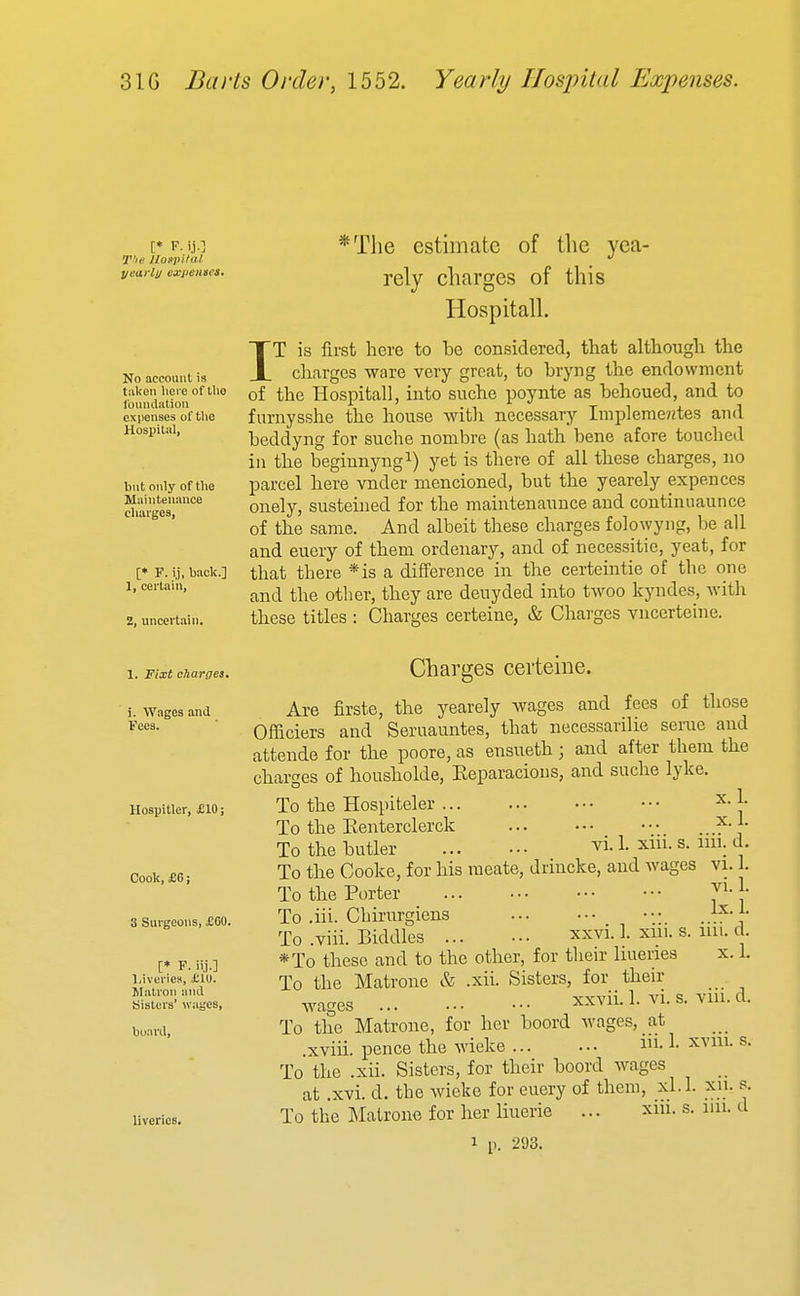 [♦ V. ij.] T'le Hospital, yeai'lij expenses* No account is taken here of llio louiidation expenses of tlie Hosi)ilal, but only of tlie Muinteunuce charges, [* F. ij, back.] 1, ceilain, 2, uncertain. *Tlie estimate of the yea- rely charges of this Hospitall. IT is first here to be considered, that although the charges ware very great, to bryng the endowment of the Hospitall, into suche poynte as behoued, and to furnysshe the house with necessary Impleme?2tes and beddyng for suche nombre (as hath bene afore touched in the beginnyng^) yet is there of all these charges, no parcel here vnder mencioned, but the yearely expences onely, susteined for the maintenaunce and continiiaunce of the same. And albeit these charges folowyng, be all and euery of them ordeuary, and of necessitie, yeat, for that there *is a difference in the certeintie of the one and the other, they are deuyded into twoo kyndes, with these titles : Charges certeine, & Charges vncerteine. 1. Fixt charges. i. Wages and Fees. Hospitler, £10; Cook, £6; S Surgeons, £60. Liveriew, ill). Matron and Sislci's' wages, board, liveries. Charges certeine. Are firste, the yearely Avages and fees of those Officiers and Seruauntes, that necessarilie serae and atteude for the poore, as ensueth; and after them the charges of kousholde, Eeparacious, and suche lyke. To the Hospiteler 1. To the Eenterclerck ■ ^']' To the butler vi. 1. xin. s. nil. d. To the Cooke, for his raeate, driucke, and wages vi. 1. To the Porter J^-^- To .iii. Chirurgiens To .viii. Biddies xxvi. 1. xui. s. iiii. c. *To these and to the other, for their liueries x. 1. To the Matrone & .xii. Sisters, for their wages xxvii. 1. vi. s. yiu. d. To the Matrone, for her boord wages, at .xviii. pence the wieke i-1- ^'^'ii^- ^• To the .xii. Sisters, for their boord wages at .xvi. d. the wieke for euery of them, xl.l. xn. s. To the Matrone for her liuerie ... xiu. s. im. d 1 1). 293.
