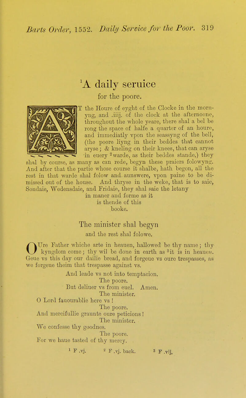 'A daily seruice for the poore. T the Houre of eygbfc of the Clocke in the morn- yng, and .iiij. of the clock at the afternoone, throughout the whole yeare, there shal a bel be rong the space of halfe a quarter of an houre, and immediatly vpon the seassyng of the bell, (the poore liyng in their beddes that cannot aryse; & kneling on their knees, that can aryse in euery ^vvarde, as their beddes stande,) they shal by course, aa many as can rede, begyn these praiers folowyng. And after that the partie whose course it shalbe, hath begon, all the rest in that Avarde shal folow and. aunswere, vpon paine to be di- missed out of the house. And thryse in the weke, that is to saie, Sondaie, Wedensdaie, and Fridaie, they shal saie the letany in maner and forme as it is thende of this booke. The minister shal begyn and the rest shal folowe. OUre Father whiche arte in heauen, hallowed be thy name; tliy kyngdom come; thy wil be done in earth as ^it is in heaue?/. Geue vs this day our dailie bread, and forgeue vs oure trespasses, as we forgeue theini that trespasse against vs. And leade vs not into temptacion. The poore. But deliuer vs from euel. Amen. The minister. 0 Lord fauourablie here vs ! The poore. And mercifullie grannte oure peticious ! The mmister. We confesse thy goodnes. The poore. For we haue tasted of thy mercy.