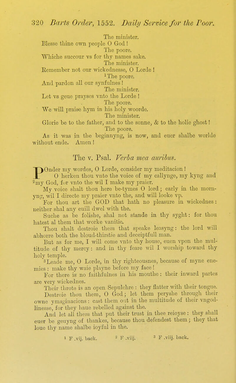 The minister. Blesse tliine own people 0 God! The poore. Whiche succour vs for thy names sake. The minister. Remember not our wickednesse, 0 Lorde ! ^The poore. And pardon all our synfulnes! The minister. Let vs geue prayscs vnto the Lorde ! The poore. We will praise hym in his lioly woorde. The minister. Gloria be to the father, and to the sonne, & to the holie ghost! The poore. As it was in the beginnyng, is now, and euer shalbe worlde without ende. Amen! The V. Psal. Verba 7nea aurihus. POnder my wordes, 0 Lorde, consider my meditacion! 0 herken thou vnto the voice of my callynge, my kyng and 2my God, for vnto the wil I make my praier. My voice shalt thou here be-tymes 0 lord; early in the morn- yng, wil I directe my praier vnto the, and will looke vp.  For thou art the GOD that hath no pleasure in wickednes: neither shal any euill dwel with the. Suche as be folishe, shal not stande in thy syght: for thou hatest al them that worke vanitie. Thou shalt destroie the??i that speake leasyng: the lord will abhorre both the bloud-thirstie and deceiptfull man. But as for me, I will come vnto thy house, euen vpon the mul- titude of thy mercy: and in thy feare wil I worship toward thy holy temple. ^Leade me, 0 Lorde, in thy righteousnes, because of mjoie ene- mies : make thy waie playne before my face ! For there is no faithfulnes in his mouthe: their inward partes are very wickednes. Their throte is an open Sepulchre : they flatter with their tongue. Destroie thou them, 0 God; let them peryshe through their owne ymagiuacions : cast them out in the multitude of their vngod- linesse, for they liaue rebelled against the. And let all the7?z that put their trust in thee reioyse: they shall euer be geuyng of thankes, because thou defendest them; they that loue thy name shalbe ioyful in the. 1 F .vij. back. ^ ^ .yjij. 3 .yiij. back.