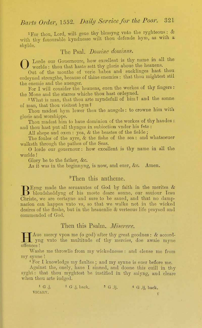 iFor thou, Lord, wilt geue thy blcssyng vnto the ryghteous: & Avith thy fauourahle kyndnesso wilt thou defende hyni, as with a shylde. The Psal. Bomine dominus. OLordo our Gouernouve, how excelle?it is thy name in all the worlde : thou that haste sett thy glorie aboue the heauens. Out of the mouthe of verie babes and sueklinges hast thou ovdeyiied strengthe, because of tlime enemies : that thou mightest stil the enemie and the auenger. For I will consider the heauens, euen the workes of thy fingers : the Mone and the starres whiche thou hast ordeyned. 2W]iat is man, that thou arte myndefuU of him? and the sonne of man, that thou visitest hym? Thou madest hym lower thew the au?igels: to crowue him Avith glorie and worshippe. Thou madest him to haue dominion of the workes of thy hawdes : and thou hast put all thynges in subicction vnder his fete : All shepe and oxen : yea, & the beastes of the fielde; Tlie foules of the ayre, & the fishe of the sea: and whatsoeuer walketh through the pathes of the Seas. 0 lorde our gouernour: how excellent is thy name in all the worlde! Glory be to the father, &c. As it was in the beginnyng, is now, and euer, &c. Amen. ^Then this antheme. BEyng made the seruauntes of God by faith in the merites & bloudsheddyng of his mosto deare sonne, our sauiour lesu Christe, we are certayne and sure to be saued, and that no damp- nacion can happew vnto vs, so that we walke not in the wicked desires of the fle-she, but in the heauenlie & verteous life praysed and commended of God. Then this Psalm. Miserere. HAue mercy vpo?i me (o god) after thy great goodnes : & accord- yng vnto the multitude of thy mercies, doe awaie myne offences ! Washe me throwlie from my Avickednesse : and dense me from my synne ! *For I knowledge my faultes ; and my synne is ener before me. Against the, onely, haue I sinned, and doone this euill in thy syght: that thou myghtest be iustified in thy saiyng, and clears when thou arte iudged. 1 G .j. 2 G s Q 4 G .ij, back. viCAuy. V