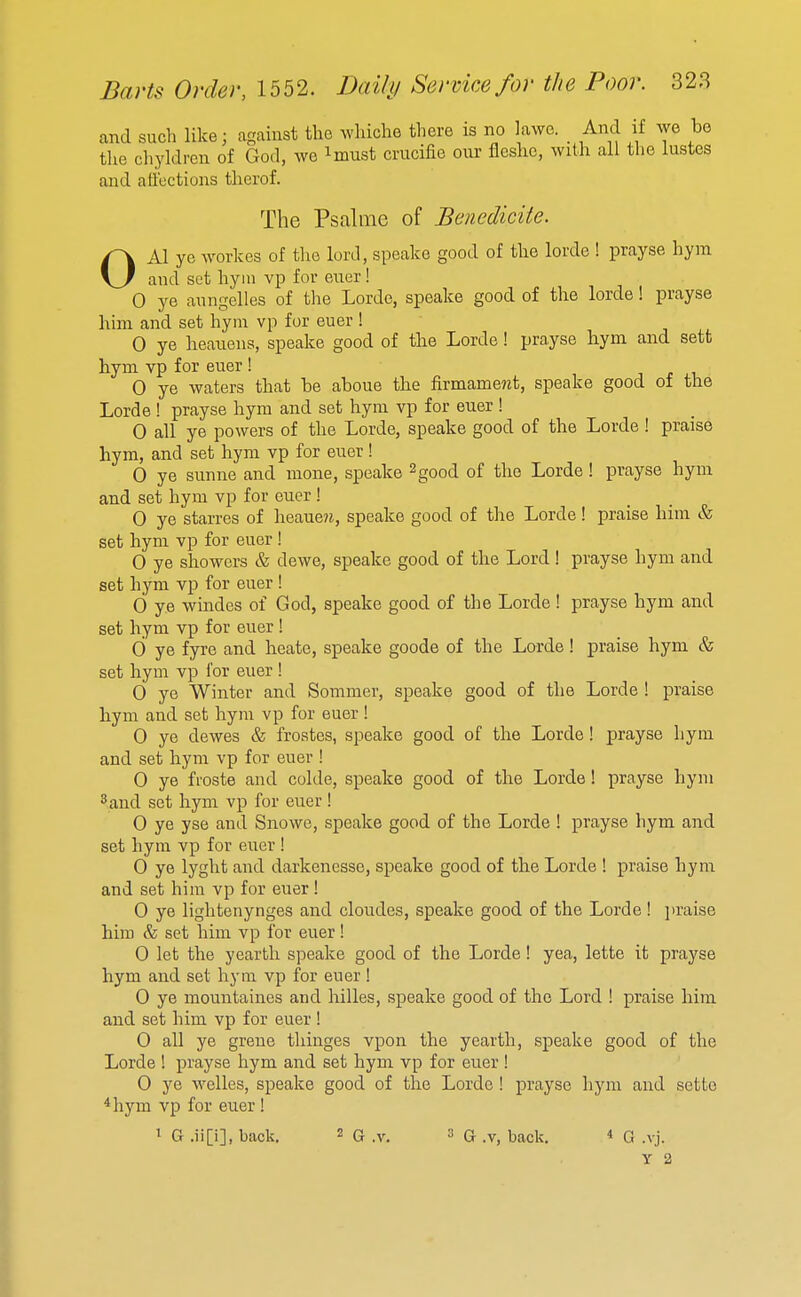 and such like; against the wliiche there is no lawe. _ And if we be the chyldren of God, we ^must crucifie oiu- flcslic, with all the lustes and affections therof. The Psalme of Benedicite. OKI ye workes of tlio lord, speake good of the lorde ! prayse hyra and set hyni vp for euer! 0 ye aungelles of the Lorde, speake good of the lorde! prayse him and set hym vp for euer ! 0 ye lieauens, speake good of the Lorde! prayse hym and sett hym vp for euer ! 0 ye waters that be aboue the firmame?2t, speake good of the Lorde ! prayse hyra and set hym vp for euer ! 0 all ye powers of the Lorde, speake good of the Lorde ! praise hym, and set hym vp for euer! 0 ye sunne and nione, speake 2good of the Lorde ! prayse hym and set hym vp for euer ! 0 ye starres of heaue?j, speake good of the Lorde! praise him & set hym vp for euer ! 0 ye showers & dewe, speake good of the Lord! prayse hym and set hym vp for euer! 0 ye windes of God, speake good of the Lorde ! prayse hym and set hym vp for euer ! d ye fyre and heate, speake goode of the Larde! praise hym & set hym vp for euer ! 0 ye Winter and Sommer, speake good of the Lorde ! praise hym and set hym vp for euer ! 0 ye dewes & frostes, speake good of the Lorde! prayse hym and set hym vp for euer ! 0 ye froste and colde, speake good of the Lorde! prayse hym 2 and set hym vp for euer! 0 ye yse and Snowe, speake good of the Lorde ! prayse hym and set hym vp for euer ! 0 ye lyght and darkencsse, speake good of the Lorde ! praise hym and set him vp for euer ! 0 ye lightenynges and cloudes, speake good of the Lorde ! ])raise him & set him vp for euer! 0 let the yearth speake good of the Lorde! yea, lette it prayse hym and set hym vp for euer ! 0 ye mountaines and hilles, speake good of the Lord ! praise him and set him vp for euer ! 0 all ye greue thinges vpon the yearth, speake good of the Lorde ! prayse hym and set hym vp for euer ! 0 ye Welles, speake good of the Lorde ! prayse hym and sette *hym vp for euer! 1 G .ii[i], back. 2 G .v. 3 G .v, back. « G .vj.