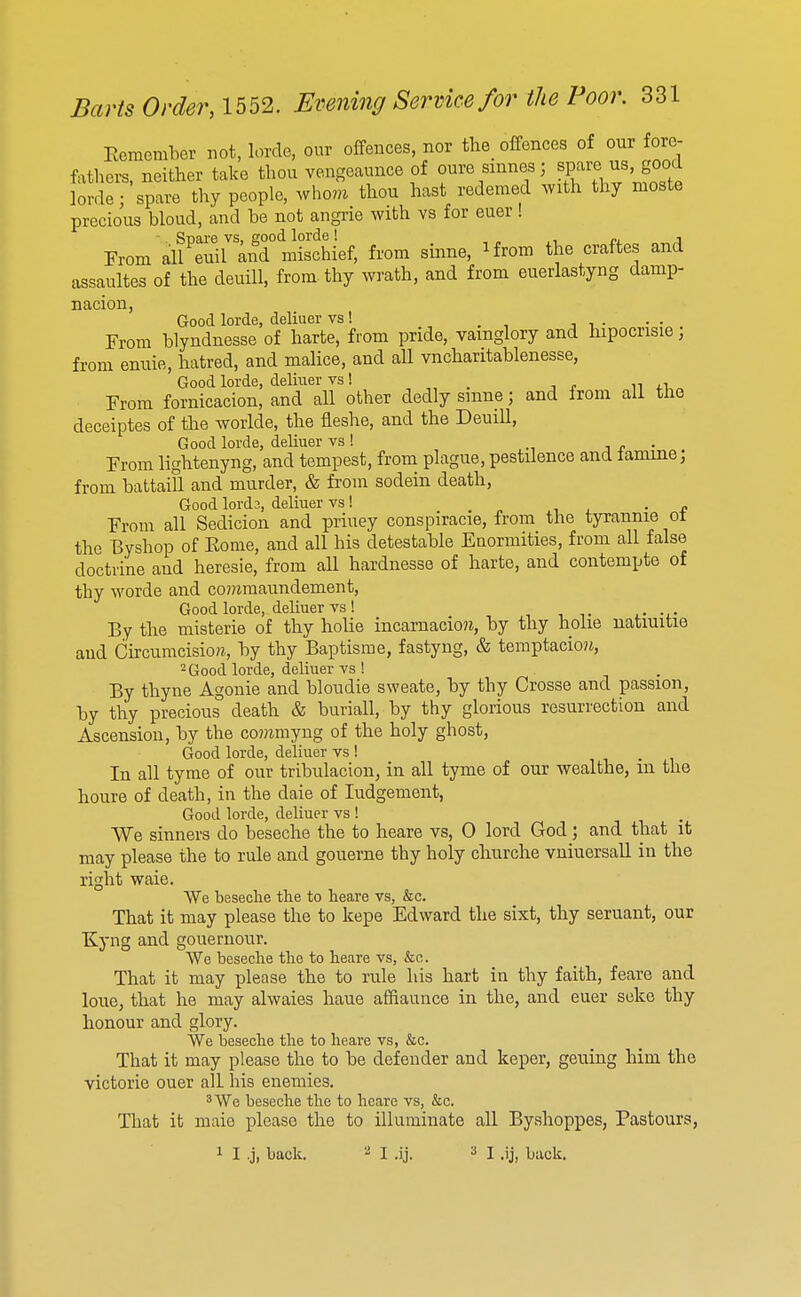 EememLcr not, lorde, our offences, nor the_ offences of our fore- fathers, neither take thou vengeaunce of ours smnes; «P^>-ej^«.£^^^^^ lorde; spare thy people, who7M thou hast redemed with thy nioste precious bloud, and be not angrie with vs for euer ! From all^euiraifr mischief, from sinne, ifrom the craftes and assaultes of the deuiU, from-thy wrath, and from euerlastyng damp- nacion, Good lorde, deliuer vs! From blyndnesse of harte, from pride, vainglory and hipocrisie, from enuie, hatred, and malice, and all vncharitablenesse, Good lorde, deliuer vs ! _ From fornicacion, and all other dedly smne; and from all the deceiptes of the worlde, the fleshe, and the Deuill, Good lorde, deliuer vs ! j r • From lightenyng, and tempest, frona plague, pestilence and lamme; from battaiU and murder, & from sodein death, Good lord?., deliuer vs! ,> ^ l • t From all Sedicion and priuey conspiracie, from the tyrannie ol the Byshop of Eome, and all his detestable Enormities, from all false doctrine and heresie, from all hardnesse of harte, and contempte of thy worde and commaundement. Good lorde, deliuer vs ! By the misterie of thy holie incarnacio?i, by thy holie natiuitie aud Chcumcisiora, by thy Baptism e, fastyng, & temptacio?J, 2 Good lorde, deliuer vs ! By thyne Agonie and bloudie sweate, by thy Crosse and passion, by thy precious death & buriall, by thy glorious resurrection and Ascension, by the co??imyng of the holy ghost. Good lorde, deliuer vs ! . In all tyrne of our tribulacion, in all tyme of our wealthe, in the houre of death, in the dale of Judgement, Good lorde, deliuer vs ! We sinners do beseche the to heare vs, 0 lord God; and that it may please the to rule and gouerne thy holy churche vuiuersall in the right waie. We beseche the to heare vs, &c. That it may please the to kepe Edward the sixt, thy seruant, our Kyng and gouernour. We beseche the to heare vs, &c. That it may please the to rule his hart in thy faith, feare and loue, that he may alwaies haue afhaunce in the, and euer seke thy honour and glory. We beseche the to heare vs, &c. That it may please the to be defender and keper, geuing him the victorie ouer all his enemies. 3 We beseche the to heare vs, &c. That it maie please the to illuminate all Byshoppes, Pastours,