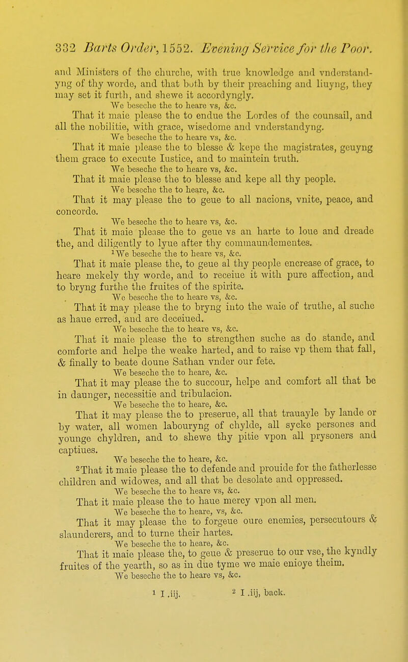 and Ministers of the churche, with true knowledge and vnderstand- yng of thy wordo, and that both by their preaching and liuyng, they may set it furtli, and shewe it accordyngly, Wc bciscclie the to hearc vs, &c. That it maic please the to endue the Lordes of the counsail, and all the nobilitie, with grace, wisedome and vnderstandyng. We beseclie the to heare vs, &c. That it maie please the to blesse & kepe the magistrates, geuyng them grace to execute lustice, and to maintein truth. We beseche tlie to heare vs, &c. That it maie please the to blesse and kepe all thy people. We beseche the to heare, &c. That it may please the to geue to all nacions, vnite, peace, and Concorde. We beseche the to heare vs, &c. That it maie please the to geue vs an harte to loue and dreade the, and diligently to lyue after thy commaunderaentes. ^We beseche the to heare vs, &c. That it maie please the, to geue al thy peojile encrease of grace, to heare mekely thy worde, and to receiue it with pure affection, and to bryng furthe the fruites of the spirite. We beseche the to heare vs, &c. That it may please the to bryng into the waie of truthe, al suche as haue erred, and are deceiued. We beseche the to heare vs, &c. That it maie please the to strengthen suche as do stande, and coniforte and helpe the weake harted, and to raise vp them that fall, & finally to beate doune Sathan vnder our fete. We beseche the to heare, &c. That it may please the to succour, helpe and comfort all that be in daunger, necessitie and tribulacion. We beseche the to heare, &c. That it may please the to preserue, all that trauayle by lande or by water, all women labouryng of chylde, all sycke persones and younge chyldren, and to shewe thy pitie vpon all prysoners and captiues. We beseche the to heare, &c. 2 That it maie please the to defende and prouide for the fatherlesse children and widowes, and all that be desolate and oppressed. We beseche the to heare vs, &c. That it maie please the to haue mercy vpon all men. We beseche the to heare, vs, &c. That it may please the to forgeue oure enemies, persecutours & slaunderers, and to turne their hartes. We beseche the to heare, &c. That it maie please the, to geue & preserue to our vse, the kyndly fruites of the yearth, so as in due tyme we maie enioye theim. We beseche the to heare vs, &c.