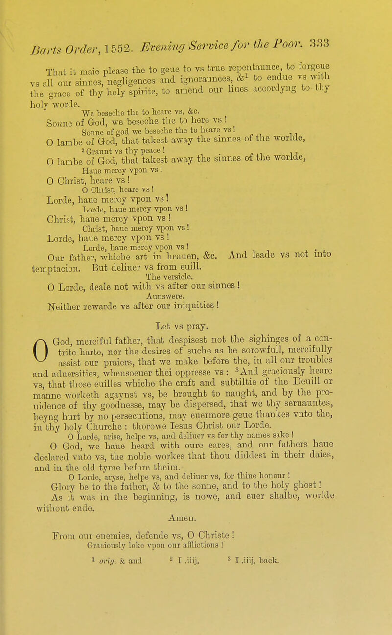 That it maie please the to gcue to vs true repentaunce to forgeue vs all our sinnes, negligences and iguoraunces, &i to endue vs w h the grace of thy holy spirite, to amend our hues accordyng to tliy holy worde. Wc beseelie the to heare vs, &c. So?2ne of God, we beseche the to here vs ! Sonne of god we beseche the to heare vs ! 0 lamhe of God, that takest away the smnes of the worlde, 2 Graunt vs thy peace ! _ 0 lambe of God, that takest away the smnes of the worlde, Haue mercy vpon vs ! 0 Christ, heare vs ! 0 Christ, heare vs ! Lorde, haue mercy vpon vs! Lorde, haue mercy vpon vs ! Christ, haue mercy vpon vs ! Christ, haue mercy vpon vs 1 Lorde, haue mercy vpon vs ! Lorde, haue mercy vpon vs ! . , , n . • j. Our father, whiche art in heauen, &c. And leade vs not into temptacion. But deliuer vs from enill. The versicle. 0 Lorde, deale not with vs after our sinnes! Aunswere. Neither rewarde vs after our iniquities ! Let vs pray. OGod, merciful father, that despisest not the sighinges of a con- trite harte, nor the desires of suche as be sorowfuU, mercifully assist our praiers, that we make before the, in all our troubles and aduersities, whensoeuer thei oppresse vs: ^And graciously heare vs, that those euilles whiche the craft and subtiltie of the Deuill or manne worketh agaynst vs, be brought to naught, and by the pro- uidence of thy goodnesse, may be dispersed, that we thy seruauntos, beyng hurt by no persecutions, may euermore geue thankes vnto the, in thy holy Churche : thorowe lesus Christ our Lorde. 0 Lorde, arise, helpe vs, and deliuer vs for thy names sake ! 0 God, we haue heard with oure eares, and our fathers haue declared vnto vs, the noble workes that thou diddest in their dales, and in the old tyme before theim. 0 Lorde, aryse, helpe vs, and deliuer vs, for thine honour ! Glory be to the father, & to the sonne, and to the holy ghost! As it was in the begiuniiig, is nowe, and euer shalbe, worlde without endo. Amen. From our enemies, dcfcnde vs, 0 Christe ! Graciously lokc vpon our afflictions ! 1 orig. Si. and I .iiij. I .iiij, back.