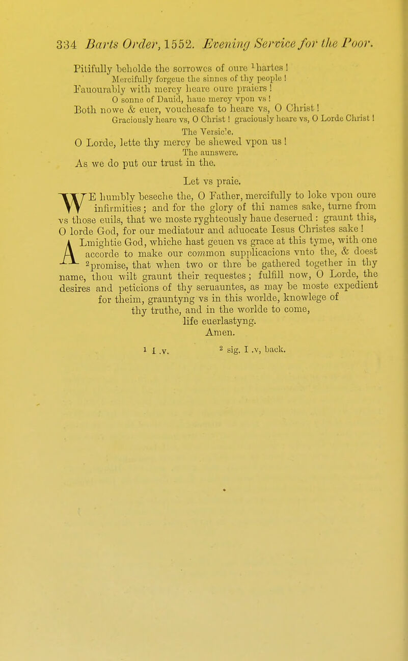 Pitifully beliolde the sorrowcs of ourc iliartcs! Mercifully forgeue the siiines of thy people ! Eauourably with iiicrey licai'c oure praiers! 0 Sonne of Dauid, liauc mercy vpon vs ! Both no we & euer, vouchesafe to heare vs, 0 Christ! Graciously heare vs, 0 Christ! graciously licare vs, 0 Lorde Clirist! The Veisic'e. 0 Lorde, lette thy mercy be shewed vpon us! The aunswere. As we do put our trust in the. Let vs praie. WE humbly beseche the, 0 Father, mercifully to loke vpon oure infirmities; and for the glory of thi names sake, turne from vs those euils, that we moste ryghteously haue deserued : graunt this, 0 lorde God, for our mediatour and aduocate lesus Christes sake! ALmightie God, whiche hast geuen vs grace at this tyme, with one accorde to make our co??imon supplicacions vnto the, & doest 2promise, that when two or thre be gathered together in thy name, thou wilt graunt their requestes; fulfill now, 0 Lorde, the desu-es and peticions of thy seruauntes, as may be moste expedient for theim, grauntyng vs in this worlde, knowlege of thy truthe, and in the worlde to come, life euerlastyng. Amen.