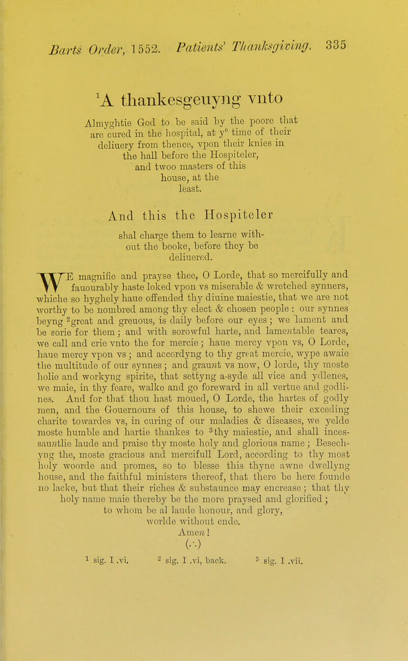 'A thankesgeuyng viito Almyglitie God to be said by the pooro that are cured in the hospital, at f time of their deliuery from thence, vpon their knies in the hall before the Hospiteler, and twoo masters of this housBj at the least. And this the Hospiteler shal charge them to learne with- out the booke, before they be deliuered. WE magnifie and prayse thee, 0 Lorde, that so mercifully and fauourably haste loked vpon vs miserable & wretched synners, whiche so hyghely haue offended thy diuine maiestie, that we are not worthy to be nombred among thy elect & chosen people : our synnes beyng ^ great and greuous, is daily before our eyes; we lament and be sorie for them; and with sorowful harte, and lame?itable teares, we call and crie vnto the for mercie; haue mercy vpon vs, 0 Lorde, haue mercy vpon vs ; and accordyng to thy great mercie, wype awaie the multitude of our synnes; and gramit vs now, 0 lorde, thy moste holie and workyng spirite, that settyng a-syde all vice and ydlenes, we male, in thy feare, walke and go foreward in all vertue and godli- nes. And for that thou hast moued, 0 Lorde, the hartes of godly men, and the Gouernours of this house, to shewe their exceding charite towardes vs, in curing of our maladies & diseases, we yelde moste humble and hartie thankes to ^ thy maiestie, and shall inces- saujitlie laude and praise thy moste holy and glorious name ; Besech- yng the, moste gracious and mercifull Lord, according to thy most iioly woorde and promes, so to blesse this thyne aAvne dwellyng house, and the faithful ministers thereof, that there be here founde no lacke, but that their riches & substaunce may encreaso ; that thy holy name male thereby be the more praysed and glorified ; to whom be al laude honour, and glory, worlde without eudo. Ameji! (•••) 1 sig. I .vi. ^ sig. I .vi, back. 2 sig. I .vii.
