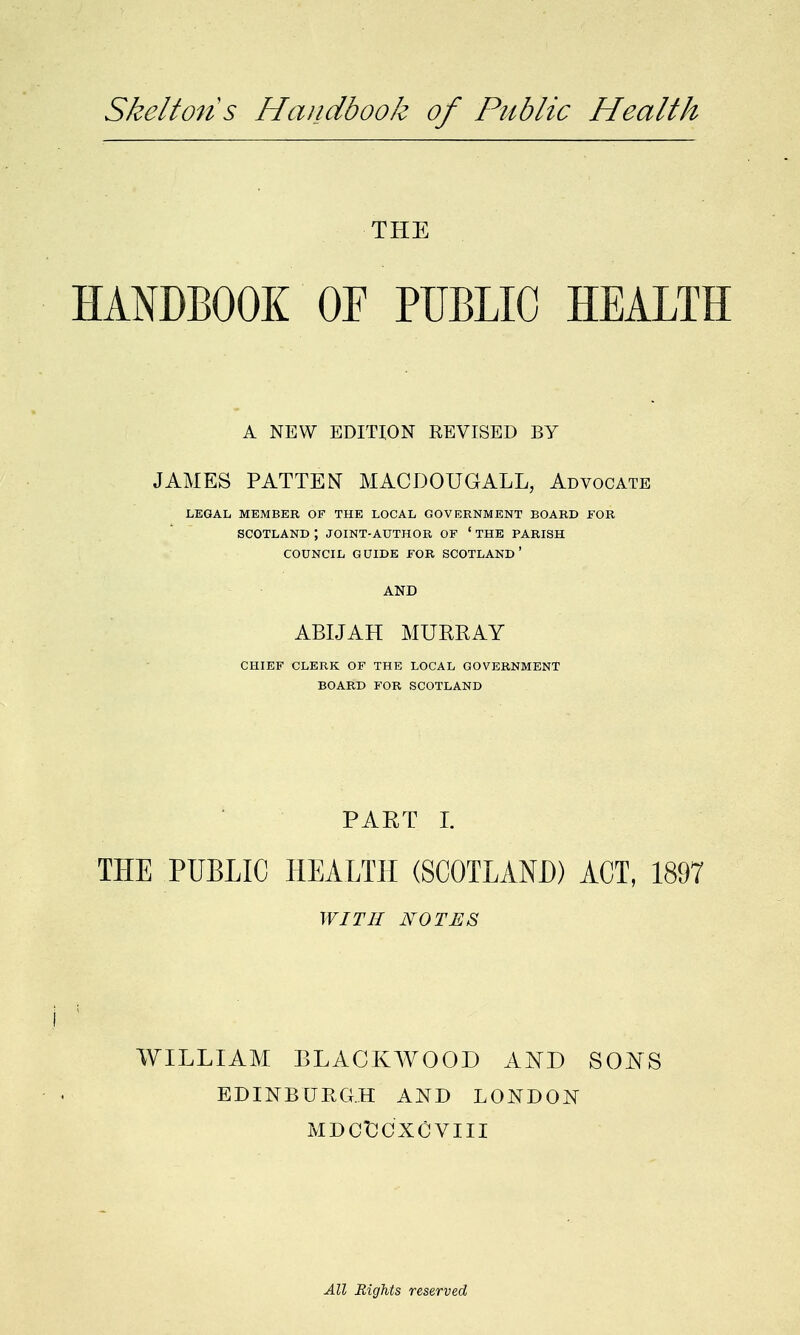 Skeltons Handbook of Public Health THE HANDBOOK OF PUBLIC HEALTH A NEW EDITION KEVISED BY JAMES PATTEN MACDOUGALL, Advocate LEGAL MEMBER OP THE LOCAL GOVERNMENT BOARD FOR SCOTLAND ; JOINT-AUTHOR OF ' THE PARISH COUNCIL GUIDE FOR SCOTLAND' AND ABIJAH MURRAY CHIEF CLERK OF THE LOCAL GOVERNMENT BOARD FOR SCOTLAND PART I. THE PUBLIC HEALTH (SCOTLAND) ACT, 1897 WITH NOTES i : WILLIAM BLACKWOOD AND SONS EDINBURGH AND LONDON MDCtCXCVIII All Rights reserved