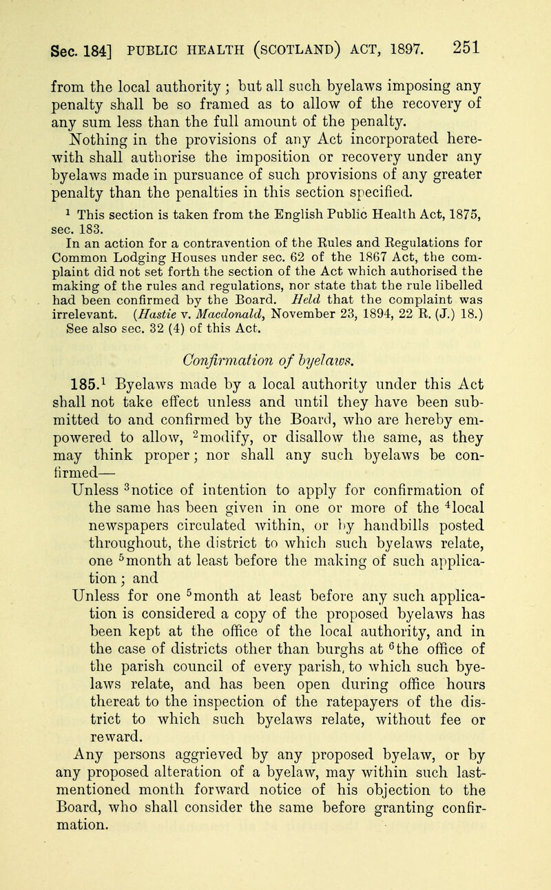 from the local authority; but all such byelaws imposing any penalty shall be so framed as to allow of the recovery of any sum less than the full amount of the penalty. Nothing in the provisions of any Act incorporated here- with shall authorise the imposition or recovery under any byelaws made in pursuance of such provisions of any greater penalty than the penalties in this section specified. 1 This section is taken from the English Public Health Act, 1875, sec. 183. In an action for a contravention of the Eules and Kegulations for Common Lodging Houses under sec. 62 of the 1867 Act, the com- plaint did not set forth the section of the Act which authorised the making of the rules and regulations, nor state that the rule libelled had been confirmed by the Board. Held that the complaint was irrelevant. (Hastie v. Macdonalcl, November 23, 1894, 22 K. (J.) 18.) See also sec. 32 (4) of this Act. Confirmation of byelaws. 185.1 Byelaws made by a local authority under this Act shall not take effect unless and until they have been sub- mitted to and confirmed by the Board, who are hereby em- powered to allow, 2 modify, or disallow the same, as they may think proper; nor shall any such byelaws be con- firmed— Unless 3notice of intention to apply for confirmation of the same has been given in one or more of the 4local newspapers circulated within, or by handbills posted throughout, the district to which such byelaws relate, one 5 month at least before the making of such applica- tion ; and Unless for one 5month at least before any such applica- tion is considered a copy of the proposed byelaws has been kept at the office of the local authority, and in the case of districts other than burghs at 6 the office of the parish council of every parish, to which such bye- laws relate, and has been open during office hours thereat to the inspection of the ratepayers of the dis- trict to which such byelaws relate, without fee or reward. Any persons aggrieved by any proposed byelaw, or by any proposed alteration of a byelaw, may within such last- mentioned month forward notice of his objection to the Board, who shall consider the same before granting confir- mation.