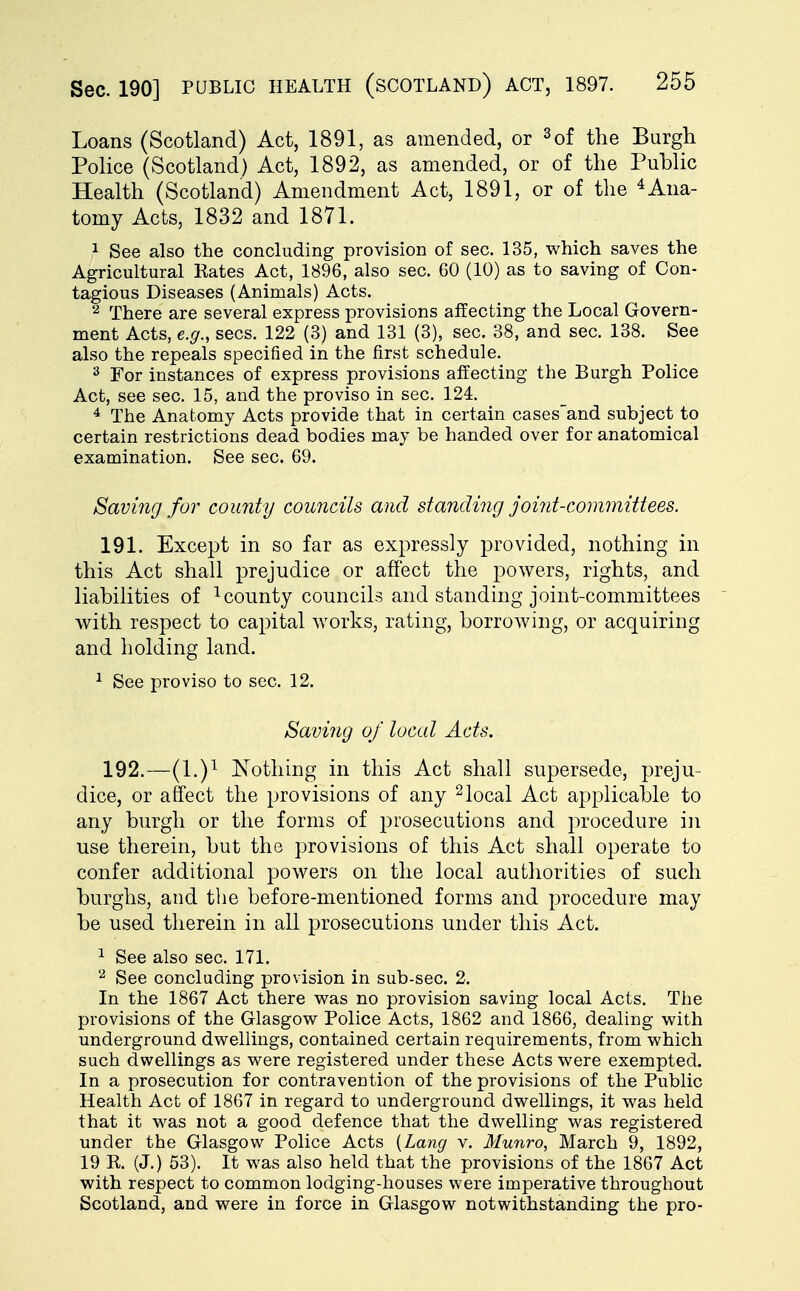 Loans (Scotland) Act, 1891, as amended, or 3of the Burgh Police (Scotland) Act, 1892, as amended, or of the Public Health (Scotland) Amendment Act, 1891, or of the 4 Ana- tomy Acts, 1832 and 1871. 1 See also the concluding provision of sec. 135, which saves the Agricultural Kates Act, 1896, also sec. 60 (10) as to saving of Con- tagious Diseases (Animals) Acts. 2 There are several express provisions affecting the Local Govern- ment Acts, e.g., sees. 122 (3) and 131 (3), sec. 38, and sec. 138. See also the repeals specified in the first schedule. 3 For instances of express provisions affecting the Burgh Police Act, see sec. 15, and the proviso in sec. 124. 4 The Anatomy Acts provide that in certain cases'and subject to certain restrictions dead bodies may be handed over for anatomical examination. See sec. 69. Saving for comity councils and standing joint-committees. 191. Except in so far as expressly provided, nothing in this Act shall prejudice or affect the powers, rights, and liabilities of 1 county councils and standing joint-committees with respect to capital works, rating, borrowing, or acquiring and holding land. 1 See proviso to sec. 12. Saving of local Acts. 192. —(l.)1 Nothing in this Act shall supersede, preju- dice, or affect the provisions of any 2local Act applicable to any burgh or the forms of prosecutions and procedure in use therein, but the provisions of this Act shall operate to confer additional powers on the local authorities of such burghs, and the before-mentioned forms and procedure may be used therein in all prosecutions under this Act. 1 See also sec. 171. 2 See concluding provision in sub-sec. 2. In the 1867 Act there was no provision saving local Acts. The provisions of the Glasgow Police Acts, 1862 and 1866, dealing with underground dwellings, contained certain requirements, from which such dwellings as were registered under these Acts were exempted. In a prosecution for contravention of the provisions of the Public Health Act of 1867 in regard to underground dwellings, it was held that it was not a good defence that the dwelling was registered under the Glasgow Police Acts (Lang v. Munro, March 9, 1892, 19 K. (J.) 53). It was also held that the provisions of the 1867 Act with respect to common lodging-houses were imperative throughout Scotland, and were in force in Glasgow notwithstanding the pro-