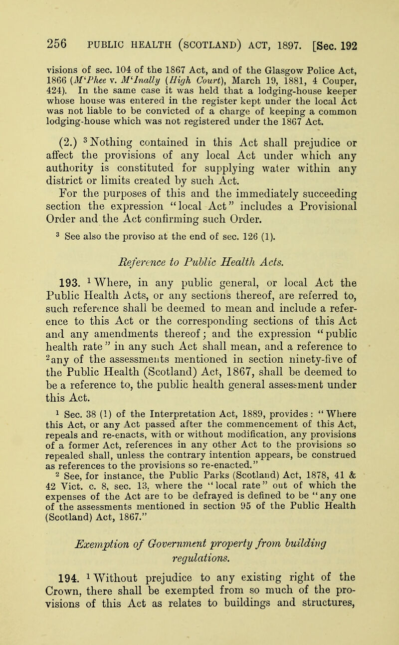 visions of sec. 104 of the 1867 Act, and of the Glasgow Police Act, 1866 {M'Phee v. M'Inally {High Court), March 19, 1881, 4 Couper, 424). In the same case it was held that a lodging-house keeper whose house was entered in the register kept under the local Act was not liable to be convicted of a charge of keeping a common lodging-house which was not registered under the 1867 Act. (2.) 3 Nothing contained in this Act shall prejudice or affect the provisions of any local Act under which any authority is constituted for supplying water within any district or limits created by such Act. For the purposes of this and the immediately succeeding section the expression local Act includes a Provisional Order and the Act confirming such Order. 3 See also the proviso at the end of sec. 126 (1). Reference to Public Health Acts. 193. 1 Where, in any public general, or local Act the Public Health Acts, or any sections thereof, are referred to, such reference shall be deemed to mean and include a refer- ence to this Act or the corresponding sections of this Act and any amendments thereof; and the expression  public health rate  in any such Act shall mean, and a reference to 2any of the assessments mentioned in section ninety-five of the Public Health (Scotland) Act, 1867, shall be deemed to be a reference to, the public health general assessment under this Act. 1 Sec. 38 (1) of the Interpretation Act, 1889, provides : Where this Act, or any Act passed after the commencement of this Act, repeals and re-enacts, with or without modification, any provisions of a former Act, references in any other Act to the provisions so repealed shall, unless the contrary intention appears, be construed as references to the provisions so re-enacted. 2 See, for instance, the Public Parks (Scotland) Act, 1878, 41 & 42 Vict. c. 8, sec. 13. where the local rate out of which the expenses of the Act are to be defrayed is defined to be  any one of the assessments mentioned in section 95 of the Public Health (Scotland) Act, 1867. Exemption of Government property from building regulations. 194. 1 Without prejudice to any existing right of the Crown, there shall be exempted from so much of the pro- visions of this Act as relates to buildings and structures,