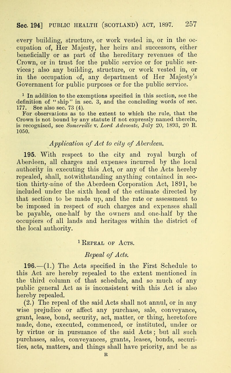 every building, structure, or work vested in, or in the oc- cupation of, Her Majesty, her heirs and successors, either beneficially or as part of the hereditary revenues of the Crown, or in trust for the public service or for public ser- vices; also any building, structure, or work vested in, or in the occupation of, any department of Her Majesty's Government for public purposes or for the public service. 1 In addition to the exemptions specified in this section, see the definition of ship in sec. 3, and the concluding words of sec. 177. See also sec. 73 (4). For observations as to the extent to which the rule, that the Crown is not bound by any statute if not expressly named therein, is recognised, see Somerville v. Lord Advocate, July 20, 1893, 20 R. 1050. Application of Act to city of Aberdeen. 195. With respect to the city and royal burgh of Aberdeen, all charges and expenses incurred by the local authority in executing this Act, or any of the Acts hereby repealed, shall, notwithstanding anything contained in sec- tion thirty-nine of the Aberdeen Corporation Act, 1891, be included under the sixth head of the estimate directed by that section to be made up, and the rate or assessment to be imposed in respect of such charges and expenses shall be payable, one-half by the owners and one-half by the occupiers of all lands and heritages within the district of the local authority. 1 Repeal of Acts. Repeal of Acts. 196. —(1.) The Acts specified in the First Schedule to this Act are hereby repealed to the extent mentioned in the third column of that schedule, and so much of any public general Act as is inconsistent with this Act is also hereby repealed. (2.) The repeal of the said Acts shall not annul, or in any wise prejudice or affect any purchase, sale, conveyance, grant, lease, bond, security, act, matter, or thing, heretofore made, done, executed, commenced, or instituted, under or by virtue or in pursuance of the said Acts; but all such purchases, sales, conveyances, grants, leases, bonds, securi- ties, acts, matters, and things shall have priority, and be as R