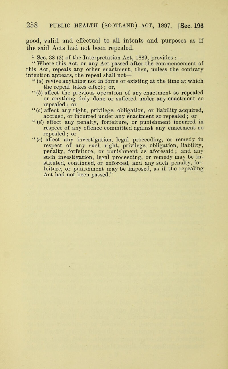 good, valid, and effectual to all intents and purposes as if the said Acts had not been repealed. 1 Sec. 38 (2) of the Interpretation Act, 1889, provides :— Where this Act, or any Act passed after the commencement of this Act, repeals any other enactment, then, unless the contrary intention appears, the repeal shall not— (a) revive anything not in force or existing at the time at which the repeal takes effect; or, (6) affect the previous operation of any enactment so repealed or anything duly done or suffered under any enactment so repealed ; or (c) affect any right, privilege, obligation, or liability acquired, accrued, or incurred under any enactment so repealed ; or {d) affect any penalty, forfeiture, or punishment incurred in respect of any offence committed against any enactment so repealed; or (e) affect any investigation, legal proceeding, or remedy in respect of any such right, privilege, obligation, liability, penalty, forfeiture, or punishment as aforesaid; and any such investigation, legal proceeding, or remedy may be in- stituted, continued, or enforced, and any such penalty, for- feiture, or punishment may be imposed, as if the repealing Act had not been passed.