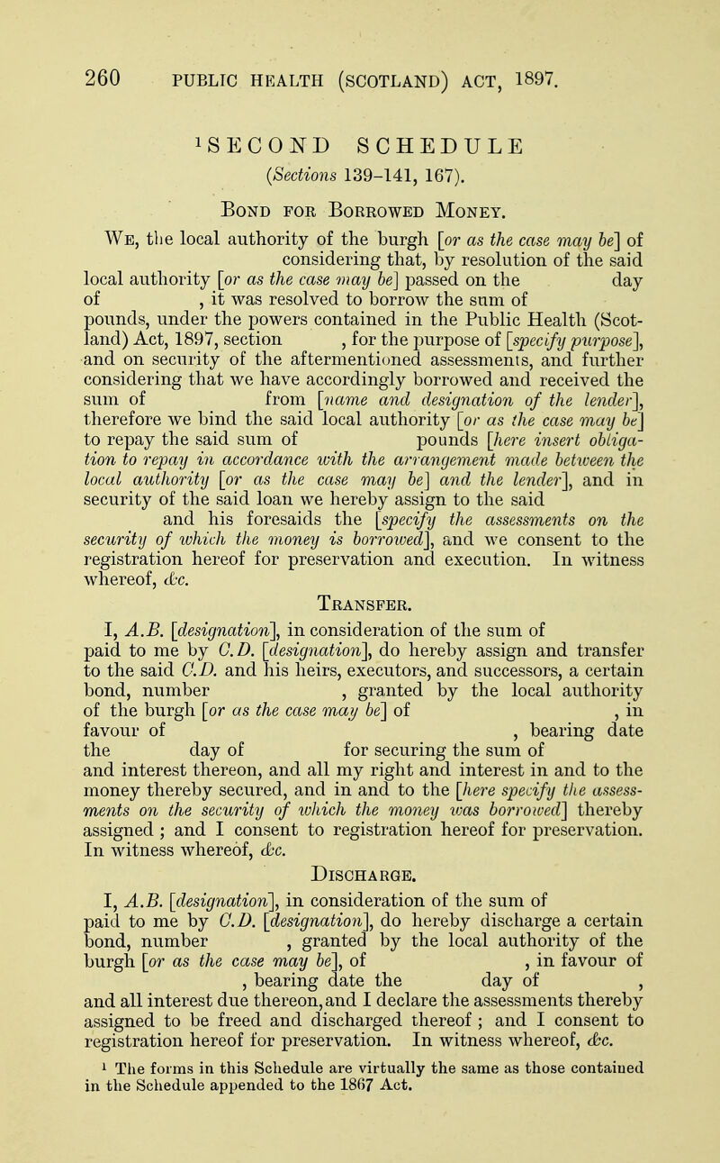 SECOND SCHEDULE (Sections 139-141, 167). Bond for Borrowed Money. We, the local authority of the burgh [or as the case may be] of considering that, by resolution of the said local authority [or as the case may be] passed on the day of , it was resolved to borrow the sum of pounds, under the powers contained in the Public Health (Scot- land) Act, 1897, section , for the purpose of [specify purpose], and on security of the aftermentioned assessments, and further considering that we have accordingly borrowed and received the sum of from [name and designation of the lender], therefore we bind the said local authority [or as the case may be] to repay the said sum of pounds [here insert obliga- tion to repay in accordance with the arrangement made between the local authority [or as the case may be] and the lender], and in security of the said loan we hereby assign to the said and his foresaids the [specify the assessments on the security of which the money is borrowed], and we consent to the registration hereof for preservation and execution. In witness whereof, &c. Transfer. I, A.B. [designation], in consideration of the sum of paid to me by CD. [designation], do hereby assign and transfer to the said CD. and his heirs, executors, and successors, a certain bond, number , granted by the local authority of the burgh [or as the case may be] of , in favour of , bearing date the day of for securing the sum of and interest thereon, and all my right and interest in and to the money thereby secured, and in and to the [here specify the assess- ments on the security of which the money was borrowed] thereby assigned ; and I consent to registration hereof for preservation. In witness whereof, &c. Discharge. I, A.B. [designation], in consideration of the sum of paid to me by CD. [designation], do hereby discharge a certain bond, number , granted by the local authority of the burgh [or as the case may be], of , in favour of , bearing date the day of , and all interest due thereon, and I declare the assessments thereby assigned to be freed and discharged thereof ; and I consent to registration hereof for preservation. In witness whereof, &c. 1 The forms in this Schedule are virtually the same as those contained in the Schedule appended to the 1867 Act.