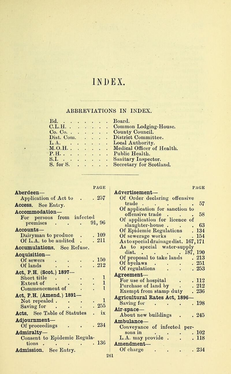 INDEX. ABBREVIATIONS IN INDEX. Bd Board. C.L.H. . . ... . Common Lodging-House. Co. Co County Council. Dist. Coin District Committee. L. A Local Authority. M.O.H. . ..... Medical Officer of Health. P. H Public Health. S.I Sanitary Inspector. S. for S Secretary for Scotland. PAGE Aberdeen— Application of Act to . . 257 Access. See Entry. Accommodation— For persons from infected premises . . . 91, 96 Accounts- Dairyman to produce . . 109 Of L.A. to be audited . . 211 Accumulations. See Refuse. Acquisition— Of sewers . 150 Of lands . 212 Act, P.H. (Scot.) 1897— Short title . . 1 Extent of . 1 Commencement of . 1 Act, P.H. (Amend.) 1891— Not repealed . . 1 Saving for . 255 Acts. See Table of Statutes . ix Adjournment— . 234 Of proceedings Admiralty- Consent to Epidemic Regula- tions 136 Admission. See Entry. PAGE I Advertisement— Of Order declaring offensive trade 57 Of application for sanction to offensive trade . . .58 Of application for licence of slaughter-house . . .63 Of Epidemic Regulations . 134 Of sewerage works . . 154 Astospecialdrainagedist. 167,171 As to special water-supply dist 187, 190 Of proposal to take lands . 213 Of byelaws . . . .251 Of regulations . . . 253 Agreement— For use of hospital . . 112 Purchase of land by . . 212 Exempt from stamp duty . 236 Agricultural Rates Act, 1896— Saving for . . . .198 Air-space— About new buildings . . 245 Ambulance— Conveyance of infected per- sons in .... 102 L.A. may provide . . . 118 Amendment— | Of charge .... 234