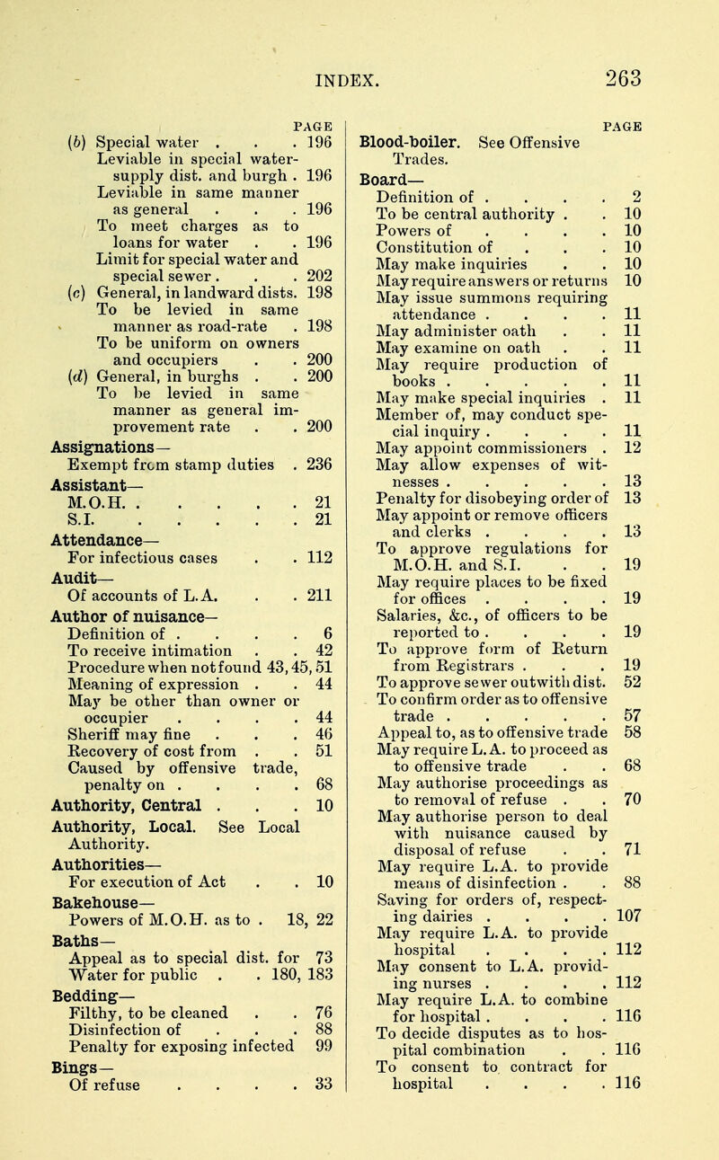 PAGE (6) Special water . . .196 Leviable in special water- supply dist. and burgh . 196 Leviable in same manner as general . . . 196 To meet charges as to loans for water . . 196 Limit for special water and special sewer. . . 202 (c) General, in landward dists. 198 To be levied in same manner as road-rate . 198 To be uniform on owners and occupiers . . 200 (d) General, in burghs . . 200 To be levied in same manner as general im- provement rate . . 200 Assignations— Exempt from stamp duties . 236 Assistant— M.O.H. . . . . .21 S.I 21 Attendance— For infectious cases . . 112 Audit— Of accounts of L. A. . . 211 Author of nuisance- Definition of . . . .6 To receive intimation . . 42 Procedure when not found 43,45,51 Meaning of expression . . 44 May be other than owner or occupier . . . .44 Sheriff may fine . . .46 Recovery of cost from . . 51 Caused by offensive trade, penalty on . . . .68 Authority, Central . . .10 Authority, Local. See Local Authority. Authorities— For execution of Act . . 10 Bakehouse- Powers of M.O.H. as to . 18, 22 Baths— Appeal as to special dist. for 73 Water for public . . 180, 183 Bedding- Filthy, to be cleaned . . 76 Disinfection of . . .88 Penalty for exposing infected 99 Bings— Of refuse . . . .33 PAGE Blood-boiler. See Offensive Trades. Board- Definition of . . . .2 To be central authority . . 10 Powers of . . .10 Constitution of . .10 May make inquiries . . 10 May require answers or returns 10 May issue summons requiring attendance . . . .11 May administer oath . . 11 May examine on oath . . 11 May require production of books 11 May make special inquiries . 11 Member of, may conduct spe- cial inquiry . . . .11 May appoint commissioners . 12 May allow expenses of wit- nesses . . . . .13 Penalty for disobeying order of 13 May appoint or remove officers and clerks . . . .13 To approve regulations for M.O.H. and S.I. . . 19 May require places to be fixed for offices . . . .19 Salaries, &c, of officers to be reported to . . . .19 To approve form of Return from Registrars . . .19 To approve sewer outwith dist. 52 To confirm order as to offensive trade 57 Appeal to, as to offensive trade 58 May require L. A. to proceed as to offensive trade . . 68 May authorise proceedings as to removal of refuse . . 70 May authorise person to deal with nuisance caused by disposal of refuse . . 71 May require L.A. to provide means of disinfection . . 88 Saving for orders of, respect- ing dairies .... 107 May require L.A. to provide hospital .... 112 May consent to L.A. provid- ing nurses .... 112 May require L.A. to combine for hospital .... 116 To decide disputes as to bos- pital combination . . 116 To consent to. contract for hospital . . . .116