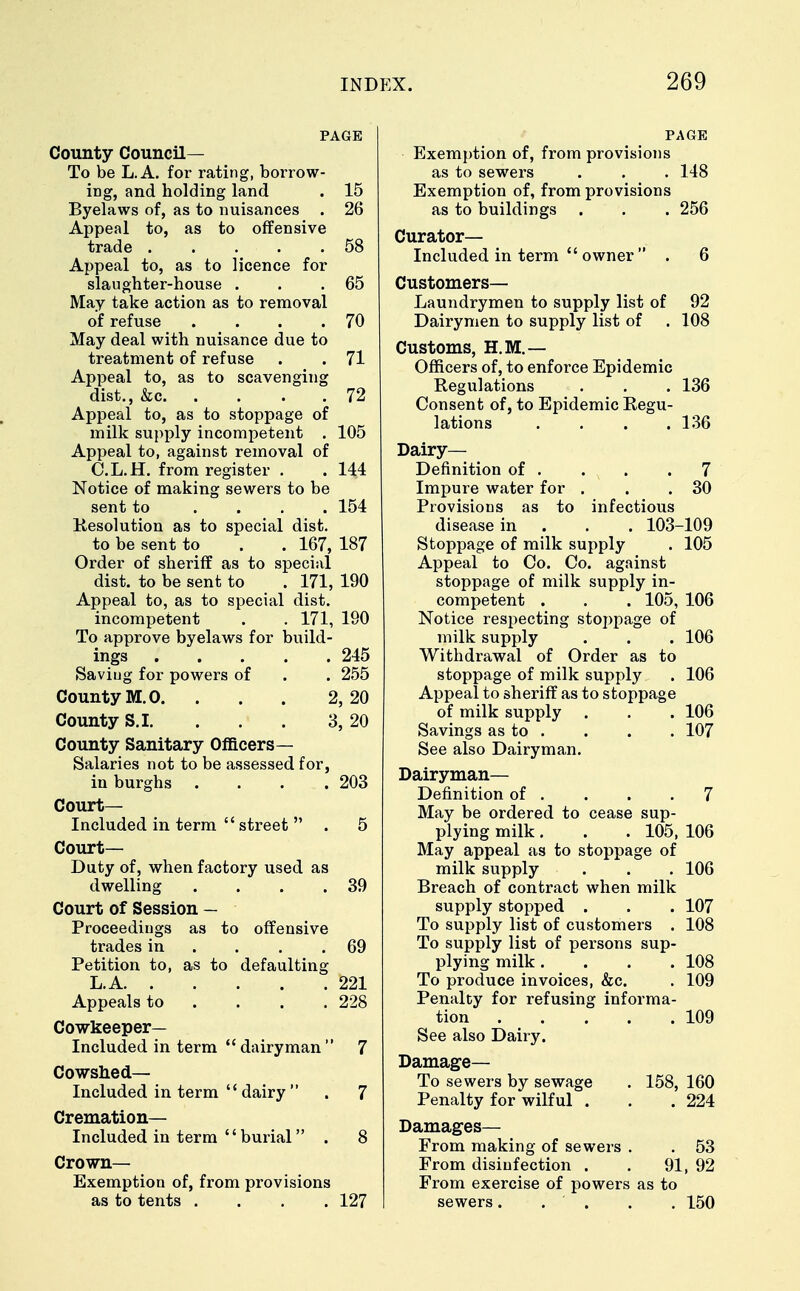 PAGE County Council— To be L.A. for rating, borrow- ing, and holding land . 15 Byelaws of, as to nuisances . 26 Appeal to, as to offensive trade 58 Appeal to, as to licence for slaughter-house . . .65 May take action as to removal of refuse . . . .70 May deal with nuisance due to treatment of refuse . . 71 Appeal to, as to scavenging dist., &c 72 Appeal to, as to stoppage of milk supply incompetent . 105 Appeal to, against removal of C.L.H. from register . . 144 Notice of making sewers to be sent to .... 154 Resolution as to special dist. to be sent to . . 167, 187 Order of sheriff as to special dist. to be sent to . 171, 190 Appeal to, as to special dist. incompetent . . 171, 190 To approve byelaws for build- ings 245 Saviug for powers of . . 255 County M.O. . . . 2,20 County S.I. . . . 3, 20 County Sanitary Officers— Salaries not to be assessed for, in burghs . . . .203 Court- Included in term street . 5 Court- Duty of, when factory used as dwelling . . . .39 Court of Session — Proceedings as to offensive trades in . . .69 Petition to, as to defaulting L.A 221 Appeals to ... 228 Cowkeeper— Included in term dairyman 7 Cowshed— Included in term dairy . 7 Cremation— Included in term '' burial . 8 Crown- Exemption of, from provisions as to tents .... 127 PAGE Exemption of, from provisions as to sewers . . . 148 Exemption of, from provisions as to buildings . . . 256 Curator- Included in term owner . 6 Customers— Laundrymen to supply list of 92 Dairymen to supply list of . 108 Customs, H.M.— Officers of, to enforce Epidemic Regulations . . . 136 Consent of, to Epidemic Regu- lations . . . .136 Dairy- Definition of . . x .7 Impure water for . . .30 Provisions as to infectious disease in . . . 103-109 Stoppage of milk supply . 105 Appeal to Co. Co. against stoppage of milk supply in- competent . . . 105, 106 Notice respecting stoppage of milk supply . . . 106 Withdrawal of Order as to stoppage of milk supply . 106 Appeal to sheriff as to stoppage of milk supply . . . 106 Savings as to . . . . 107 See also Dairyman. Dairyman— Definition of . . . .7 May be ordered to cease sup- plying milk. . . 105, 106 May appeal as to stoppage of milk supply . . . 106 Breach of contract when milk supply stopped . . . 107 To supply list of customers . 108 To supply list of persons sup- plying milk .... 108 To produce invoices, &c. . 109 Penalty for refusing informa- tion 109 See also Dairy. Damage- To sewers by sewage . 158, 160 Penalty for wilful . . .224 Damages— From making of sewers . . 53 From disinfection . . 91, 92 From exercise of powers as to sewers. . . . . 150