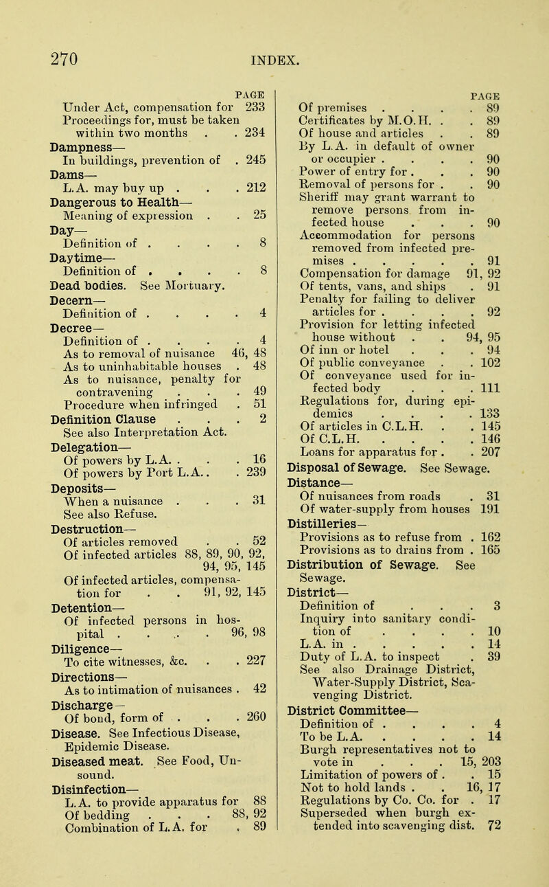 PAGE Under Act, compensation for 233 Proceedings for, must be taken within two months . . 234 Dampness— In buildings, prevention of . 245 Dams— L.A. may buy up . . . 212 Dangerous to Health— Meaning of expression . . 25 Day- Definition of . . . .8 Daytime— Definition of . . . .8 Dead bodies. See Mortuary. Decern— Definition of . . . .4 Decree- Definition of . . . .4 As to removal of nuisance 46, 48 As to uninhabitable houses . 48 As to nuisance, penalty for contravening . . .49 Procedure when infringed . 51 Definition Clause ... 2 See also Interpretation Act. Delegation— Of powers by L.A. . . . 16 Of powers by Port L.A.. . 239 Deposits— When a nuisance . . .31 See also Refuse. Destruction— Of articles removed . . 52 Of infected articles 88, 89, 90, 92, 94, 95, 145 Of infected articles, compensa- tion for . . 91,92,145 Detention— Of infected persons in hos- pital ..... 96, 98 Diligence— To cite witnesses, &c. . . 227 Directions— As to intimation of nuisances . 42 Discharge— Of bond, form of ... . 260 Disease. See Infectious Disease, Epidemic Disease. Diseased meat. See Food, Un- sound. Disinfection— L.A. to provide apparatus for 88 Of bedding ... 88, 92 Combination of L. A, for . 89 PAGE Of premises . . . .89 Certificates by M.O.H. . . 89 Of house and articles . . 89 By L.A. in default of owner or occupier . . . .90 Power of entry for . . .90 Removal of persons for . . 90 Sheriff may grant warrant to remove persons from in- fected house . . .90 Accommodation for persons removed from infected pre- mises 91 Compensation for damage 91, 92 Of tents, vans, and ships . 91 Penalty for failing to deliver articles for . . . .92 Provision for letting infected house without . . 94, 95 Of inn or hotel . . .94 Of public conveyance . . 102 Of conveyance used for in- fected body . . . Ill Regulations for, during epi- demics .... 133 Of articles in C.L.H. . . 145 OfC.L.H 146 Loans for apparatus for . . 207 Disposal of Sewage. See Sewage. Distance— Of nuisances from roads . 31 Of water-supply from houses 191 Distilleries— Provisions as to refuse from . 162 Provisions as to drains from . 165 Distribution of Sewage. See Sewage. District- Definition of ... 3 Inquiry into sanitary condi- tion of .... 10 L.A. in 14 Duty of L.A. to inspect . 39 See also Drainage Distr-ict, Water-Supply District, Sca- venging District. District Committee— Definition of . . . .4 To be L.A. . . . .14 Burgh representatives not to vote in 15, 203 Limitation of powers of . .15 Not to hold lands . . 16, 17 Regulations by Co. Co. for . 17 Superseded when burgh ex- tended into scavenging dist. 72