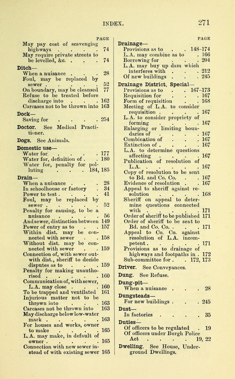 PAGE May pay cost of scavenging highways . . . .74 May require private streets to be levelled, &c. . . . 74 Ditch- When a nuisance . . .28 Foul, may be replaced by sewer . . . , .52 On boundary, may be cleansed 77 Refuse to be treated before discharge into . . . 162 Carcases not to be thrown into 163 Dock- Saving for . . • • . .254 Doctor. See Medical Practi- tioner. Dogs. See Animals. Domestic use- Water for . # . . .177 Water for, definition of . .180 Water for, penalty for pol- luting . . . 184,185 Drain— When a nuisance . . .28 In schoolhouse or factory . 34 Power to test . . . .41 Foul, may be replaced by sewer . . . . .52 Penalty for causing, to be a nuisance . . . .56 And sewer, distinction between 149 Power of entry as to . . 157 Within dist. may be con- nected with sewer . . 158 Without dist. may be con- nected with sewer . . 159 Connection of, with sewer out- with dist., sheriff to decide disputes as to . . 159 Penalty for making unautho- rised 160 Communication of, with sewer, L.A. may close . . . 160 To be trapped and ventilated 161 Injurious matter not to be thrown into . . . 163 Carcases not be thrown into 163 May discharge below low-water mark 163 For houses and works, owner to make .... 165 L.A. may make, in default of owner ..... 165 Connection with new sewer in- stead of with existing sewer 165 PAGE Drainage— Provisions as to . . 148-174 L.A. may combine as to .166 Borrowing for . . . 204 L.A. may buy up dam which interferes with . . . 212 Of new buildings . . . 245 Drainage District, Special- Provisions as to . . 167-173 Requisition for . . . 167 Form of requisition . . 168 Meeting of L.A. to consider requisition .... 167 L.A. to consider propriety of forming .... 167 Enlarging or limiting boun- daries of ... 167 Combination of 167 Extinction of . . . . 167 L.A. to determine questions affecting . . . .167 Publication of resolution of L.A 167 Copy of resolution to be sent to Bd. and Co. Co. . . 167 Evidence of resolution . . 167 Appeal to sheriff against re- solution .... 168 Sheriff on appeal to deter- mine questions connected with . . . . .171 Order of sheriff to be published 171 Order of sheriff to be sent to Bd. and Co. Co. . . . 171 Appeal to Co. Co. against resolution of L.A. incom- petent 171 Provisions as to drainage of highways and footpaths in . 172 Sub-committee for . . 172, 173 Driver. See Conveyances. Dung. See Refuse. Dung-pit— When a nuisance . . .28 Dungsteads— For new buildings . . . 245 Dust- In factories . . . .35 Duties— Of officers to be regulated . 19 Of officers under Burgh Police Act ... 19, 22 Dwelling. See House, Under- ground Dwellings.
