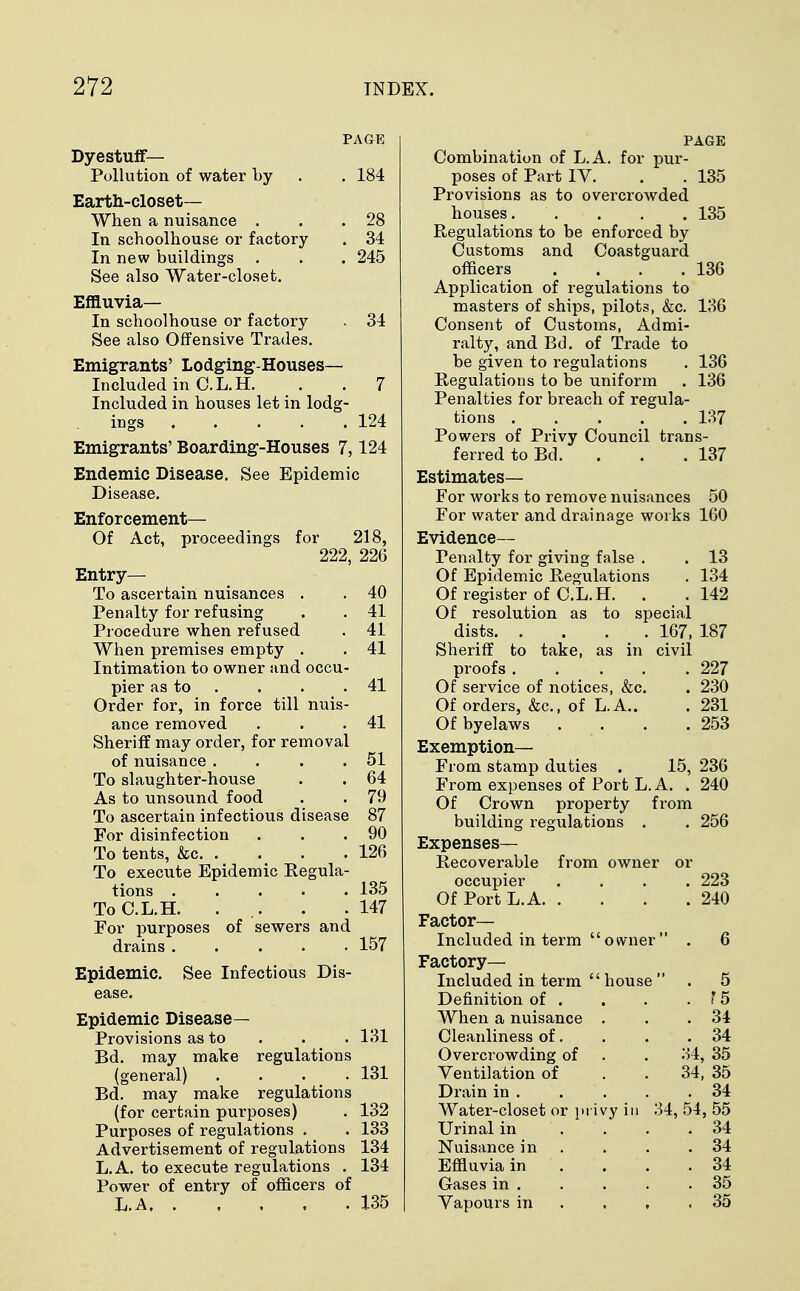 PAGE Dyestuff— Pollution of water by . . 184 Earth-closet— When a nuisance . . .28 In schoolhouse or factory . 34 In new buildings . . . 245 See also Water-closet. Effluvia— In schoolhouse or factory . 34 See also Offensive Trades. Emigrants' Lodging-Houses— Included in C.L.H. . . 7 Included in houses let in lodg- ings 124 Emigrants' Boarding-Houses 7,124 Endemic Disease. See Epidemic Disease. Enforcement— Of Act, proceedings for 218, 222, 226 Entry— To ascertain nuisances . . 40 Penalty for refusing . . 41 Procedure when refused . 41 When premises empty . . 41 Intimation to owner and occu- pier as to . . 41 Order for, in force till nuis- ance removed . . .41 Sheriff may order, for removal of nuisance . . . .51 To slaughter-house . . 64 As to unsound food . . 79 To ascertain infectious disease 87 For disinfection . . .90 To tents, &c 126 To execute Epidemic Regula- tions ..... 135 To C.L.H. ... . .147 For purposes of sewers and drains ..... 157 Epidemic. See Infectious Dis- ease. Epidemic Disease- Provisions as to . . 131 Bd. may make regulations (general) .... 131 Bd. may make regulations (for certain purposes) . 132 Purposes of regulations . . 133 Advertisement of regulations 134 L.A. to execute regulations . 134 Power of entry of officers of L.A 135 PAGE Combination of L.A. for pur- poses of Part IV. . . 135 Provisions as to overcrowded houses 135 Regulations to be enforced by Customs and Coastguard officers . . . .136 Application of regulations to masters of ships, pilots, &c. 136 Consent of Customs, Admi- ralty, and Bd. of Trade to be given to regulations . 136 Regulations to be uniform . 136 Penalties for breach of regula- tions 137 Powers of Privy Council trans- ferred to Bd. . . . 137 Estimates— For works to remove nuisances 50 For water and drainage works 160 Evidence— Penalty for giving false . . 13 Of Epidemic Regulations . 134 Of register of C.L.H. . . 142 Of resolution as to special dists 167, 187 Sheriff to take, as in civil proofs 227 Of service of notices, &c. . 230 Of orders, &c, of L.A.. . 231 Of byelaws . . . .253 Exemption— From stamp duties . 15, 236 From expenses of Port L.A. . 240 Of Crown property from building regulations . . 256 Expenses- Recoverable from owner or occupier .... 223 Of Port L.A 240 Factor- Included in term owner . 6 Factory- Included in term house . 5 Definition of . . . . f 5 When a nuisance . . .34 Cleanliness of. . . .34 Overcrowding of . . 34, 35 Ventilation of . . 34, 35 Drain in . . . . .34 Water-closet or privy in 34, 54, 55 Urinal in .... 34 Nuisance in . . . .34 Effluvia in . . . .34 Gases in 35 Vapours in . , ,35