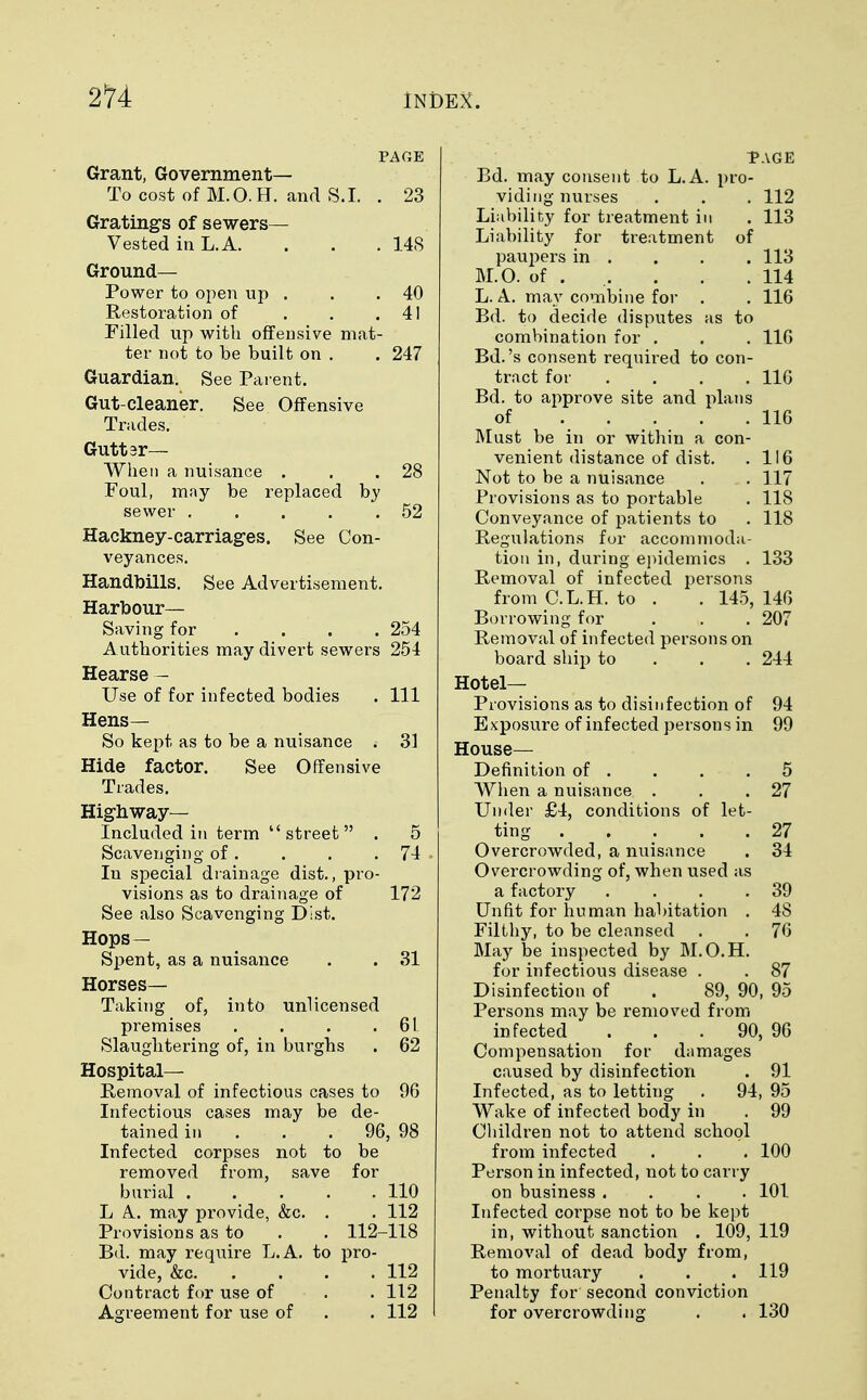 PAGE Grant, Government— To cost of M.O.H. and S.I. . 23 Grating's of sewers— Vested in L.A. . . . 148 Ground- Power to open up . . .40 Restoration of . . .41 Filled up with offensive mat- ter not to be built on . . 247 Guardian. See Parent. Gut-cleaner. See Offensive Trades. Gutter— When a nuisance . . .28 Foul, may be replaced by sewer . . . . .52 Hackney-carriages. See Con- veyances. Handbills. See Advertisement. Harbour- Saving for ... 254 Authorities may divert sewers 254 Hearse — Use of for infected bodies . Ill Hens— So kept as to be a nuisance . 31 Hide factor. See Offensive Trades. Highway- Included in term street . 5 Scavenging of. . . .74 In special drainage dist., pro- visions as to drainage of 172 See also Scavenging Dist. Hops — Spent, as a nuisance . . 31 Horses- Taking of, into unlicensed premises . . . .61 Slaughtering of, in burghs . 62 Hospital— Removal of infectious cases to 96 Infectious cases may be de- tained in . . . 96, 98 Infected corpses not to be removed from, save for burial 110 L A may provide, &c. . . 112 Provisions as to . . 112-118 Bd. may require L.A. to pro- vide, &c. . . . . 112 Contract for use of . . 112 Agreement for use of . . 112 Bd. may consent to L.A. pro- viding nurses . . . 112 Liability for treatment in . 113 Liability for treatment of paupers in . . . . 113 M.O. of . . . . 114 L.A. may combine for . . 116 Bd. to decide disputes as to combination for . . . 116 Bd.'s consent required to con- tract for .... 116 Bd. to approve site and plans of 116 Must be in or within a con- venient distance of dist. . 116 Not to be a nuisance . . 117 Provisions as to portable . 118 Conveyance of patients to .118 Regulations for accommoda- tion in, during epidemics . 133 Removal of infected persons from C.L.H. to . . 145, 146 Borrowing for . . . 207 Removal of infected persons on board ship to 244 Hotel- Provisions as to disinfection of 94 Exposure of infected persons in 99 House- Definition of . . . .5 When a nuisance . . .27 Under £4, conditions of let- ting . .... 27 Overcrowded, a nuisance . 34 Overcrowding of, when used as a factory . . . .39 Unfit for human habitation . 48 Filthy, to be cleansed . . 76 May be inspected by M.O.H. for infectious disease . . 87 Disinfection of . 89, 90, 95 Persons may be removed from infected ... 90, 96 Compensation for damages caused by disinfection . 91 Infected, as to letting . 94, 95 Wake of infected body in . 99 Children not to attend school from infected . . . 100 Person in infected, not to carry on business .... 101 Infected corpse not to be kept in, without sanction . 109, 119 Removal of dead body from, to mortuary . . .119 Penalty for second conviction for overcrowding . . 130