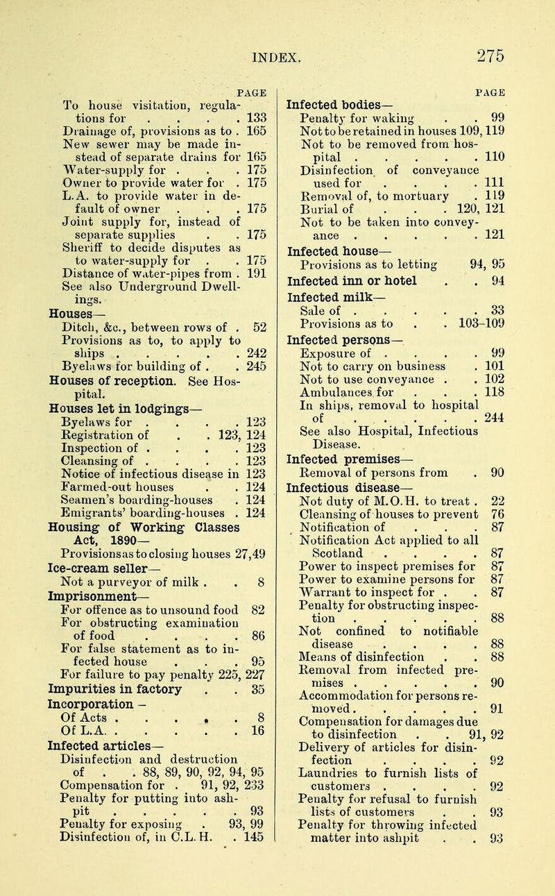 PAGE To house visitation, regula- tions for .... 133 Drainage of, provisions as to . 165 New sewer may be made in- stead of separate drains for 165 Water-supply for . . . 175 Owner to provide water for . 175 L.A. to provide water in de- fault of owner . . . 175 Joint supply for, instead of separate supplies . . 175 Sheriff to decide disputes as to water-supply for . . 175 Distance of water-pipes from . 191 See also Underground Dwell- ings. Houses- Ditch, &c, between rows of . 52 Provisions as to, to apply to ships 242 Byelaws for building of . . 245 Houses of reception. See Hos- pital. Houses let in lodgings— Byelaws for .... 123 Registration of . . 123, 124 Inspection of . . . . 123 Cleansing of . . . . 123 Notice of infectious disease in 123 Farmed-out houses . . 124 Seamen's boarding-houses . 124 Emigrants' boarding-houses . 124 Housing of Working Classes Act, 1890— Provisions as to closing houses 27,49 Ice-cream seller— Not a purveyor of milk . . 8 Imprisonment— For offence as to unsound food 82 For obstructing examination of food .... 86 For false statement as to in- fected house . . .95 For failure to pay penalty 225, 227 Impurities in factory . . 35 Incorporation - Of Acts 8 Of L.A 16 Infected articles- Disinfection and destruction of . . 88, 89, 90, 92, 94, 95 Compensation for . 91, 92, 233 Penalty for putting into ash- pit 93 Penalty for exposing . 93, 99 Disinfection of, in C.L. H. . 145 PAGE Infected bodies- Penalty for waking . . 99 Not to be retained in houses 109,119 Not to be removed from hos- pital 110 Disinfection of conveyance used for .... Ill Removal of, to mortuary . 119 Burial of 120, 121 Not to be taken into convey- ance . . . . ' . 121 Infected house— Provisions as to letting 94, 95 Infected inn or hotel . . 94 Infected milk- Sale of 33 Provisions as to . . 103-109 Infected persons— Exposure of . . . .99 Not to carry on business . 101 Not to use conveyance . . 102 Ambulances for . . 118 In ships, removal to hospital of . . . . . 244 See also Hospital, Infectious Disease. Infected premises— Removal of persons from . 90 Infectious disease- Not duty of M.O.H. to treat . 22 Cleansing of houses to prevent 76 Notification of . . .87 Notification Act applied to all Scotland .... 87 Power to inspect premises for 87 Power to examine persons for 87 Warrant to inspect for . . 87 Penalty for obstructing inspec- tion 88 Not confined to notifiable disease . . . .88 Means of disinfection . . 88 Removal from infected pre- mises 90 Accommodation for persons re- moved . . . . .91 Compensation for damages due to disinfection . . 91, 92 Delivery of articles for disin- fection . . . .92 Laundries to furnish lists of customers . . . .92 Penalty for refusal to furnish lists of customers . . 93 Penalty for throwing infected matter into ashpit . . 93