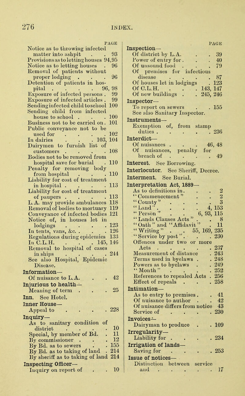 PAGE Notice as to throwing infected matter into ashpit . . 93 Provisions as to letting houses 94,95 Notice as to letting houses . 96 Removal of patients without proper lodging . . .96 Detention of patients in hos- pital .... 96, 98 Exposure of infected persons . 99 Exposure of infected articles . 99 Sending infected child to school 100 Sending child from infected house to school . . . 100 Business not to be carried on. 101 Public conveyance not to be used for .... 102 In dairies . . . 103, 104 Dairymen to furnish list of customers .... 108 Bodies not to be removed from hospital save for burial . 110 Penalty for removing body from hospital . . . 110 Liability for cost of treatment in hospital .... 113 Liability for cost of treatment of paupers .... 113 L.A. may provide ambulances 118 Removal of bodies to mortuary 119 Conveyance of infected bodies 121 Notice of, in houses let in lodgings .... 123 In tents, vans, &c. . . . 126 Regulations during epidemics 133 In C.L.H. . . . 145, 146 Removal to hospital of cases in ships .... 244 See also Hospital, Epidemic Disease. Information— Of nuisance to L.A. . . 42 Injurious to health- Meaning of term . . .25 Inn. See Hotel. Inner House- Appeal to . . . .228 Inquiry— As to sanitary condition of district . . . .10 Special, by member of Bd. . 11 By commissioner . . . 12 By Bd. as to sewers . . 155 By Bd. as to taking of land . 214 By sheriff as to taking of land 214 Inspecting Officer- Inquiry on report of .10 PAGE Inspection— Of district by L.A. . . 39 Power of entry for . . .40 Of unsound food . . .79 Of premises for infectious disease . . . .87 Of houses let in lodgings . 123 Of C.L.H. . . . 143, 147 Of new buildings . . 245, 246 Inspector— To report on sewers . . 155 See also Sanitary Inspector. Instruments- Exemption of, from stamp duties 236 Interdict— Of nuisances . . .46, 48 Of nuisances, penalty for breach of . . .49 Interest. See Borrowing. Interlocutor. See Sheriff, Decree. Interment. See Burial. Interpretation Act, 1889— As to definitions in. . .2 Commencement . . 2 County . . . .3 Land. . . . 4,153 Person 6, 93, 115 Lands Clauses Acts . .8 Oath and Affidavit . 11 Writing . '. 55,169,235 Service by post . . . 230 Offences under two or more Acts 237 Measurement of distance . 243 Terms used in byelaws . . 248 Powers as to byelaws . . 249 Month . . . .252 References to repealed Acts . 256 Effect of repeals . . . 258 Intimation— As to entry to premises . . 41 Of nuisance to author . . 42 Of nuisance differs from notice 43 Service of . . . .230 Invoices- Dairyman to produce . . 109 Irregularity- Liability for . . . .234 Irrigation of lands- Saving for .... 253 Issue of notices— Distinction between service and 17