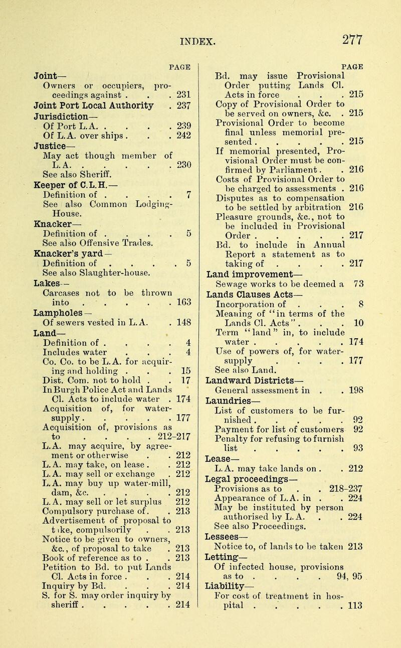 PAGE Joint- Owners or occupiers, pro- ceedings against . . . 231 Joint Port Local Authority . 237 Jurisdiction— OfPortL.A 239 Of L.A. over ships . . .242 Justice— May act though member of L.A. . . . . .230 See also Sheriff. Keeper of C.L.H.— Definition of . . . .7 See also Common Lodging- House. Knacker— Definition of . . . . 5 See also Offensive Trades. Knacker's yard— Definition of . . .5 See also Slaughter-house. Lakes- Carcases not to be thrown into 163 Lampholes — Of sewers vested in L.A. . 148 Land- Definition of . . . .4 Includes water ... 4 Co. Co. to be L.A. for acquir- ing and holding . . .15 Dist. Com. not to hold . . 17 In Burgh Police Act and Lands CI. Acts to include water . 174 Acquisition of, for water- supply. . . . .177 Acquisition of, provisions as to .... 212-217 L.A. may acquire, by agree- ment or otherwise . . 212 L.A. may take, on lease . . 212 L.A. may sell or exchange . 212 L.A. may buy up water-mill, dam, &c 212 L.A. may sell or let surplus 212 Compulsory purchase of. . 213 Advertisement of proposal to t ike, compulsorily . . 213 Notice to be given to owners, &c., of proposal to take . 213 Book of reference as to . . 213 Petition to Bd. to put Lands CI. Acts in force . . . 214 Inquiry by Bd. . . .214 S. for S. may order inquiry by sheriff 214 PAGE Bd. may issue Provisional Order putting Lands CI. Acts in force . . . 215 Copy of Provisional Order to be served on owners, &c. . 215 Provisional Order to become final unless memorial pre- sented 215 If memorial presented, Pro- visional Order must be con- firmed by Parliament. . 216 Costs of Provisional Order to be charged to assessments . 216 Disputes as to compensation to be settled by arbitration 216 Pleasure grounds, &c., not to be included in Provisional Order 217 Bd. to include in Annual Report a statement as to taking of . . . .217 Land improvement— Sewage works to be deemed a 73 Lands Clauses Acts- Incorporation of . .8 Meaning of in terms of the Lands CI. Acts  . . .10 Term land in, to include water . . . . . 174 Use of powers of, for water- supply . . . .177 See also Land. Landward Districts- General assessment in . . 198 Laundries- List of customers to be fur- nished 92 Payment for list of customers 92 Penalty for refusing to furnish list  93 Lease— L.A. may take lands on . . 212 Legal proceedings— Provisions as to . . 218-237 Appearance of L.A. in . . 224 May be instituted by person authorised by L. A. . . 224 See also Proceedings. Lessees- Notice to, of lands to be taken 213 Letting— Of infected house, provisions as to . . . . 94, 95 Liability— For cost of treatment in hos- pital . ; . .113