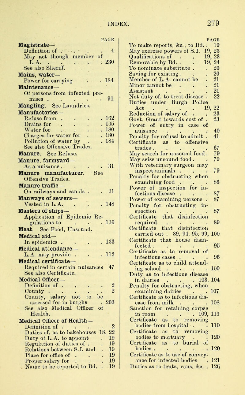 PAGE Magistrate- Definition of . >.. • . 4 May act though member of L. A 230 See also Sheriff. Mains, water- Power for carrying . . 184 Maintenance— Of persons from infected pre- mises . . . . .91 Mangling1. See Laundries. Manufactories— Refuse from .... 102 Drains for . . . 165 Water for . . . .180 Charges for water for . . 180 Pollution of water by . . 184 See also Offensive Trades. Manure. See Refuse. Manure, farmyard— As a nuisance. . . .31 Manure manufacturer. See Offensive Trades. Manure traffic— On railways and canals . . 31 Man ways of sewers— Vested in L.A. . . .148 Masters of ships- Application of Epidemic Re- gulations to . . • . 136 Meat. See Food, Unsound. Medical aid- In epidemics .... 133 Medical atlendance— L.A. may provide . . . 112 Medical certificate- Required in certain nuisances 47 See also Certificate. Medical Officer- Definition of . . . .2 County ..... 2 County, salary not to be assessed for in burghs . 203 See also Medical Officer of Health. Medical Officer of Health— Definition of . . . .2 Duties of, as to bakehouses 18, 22 Duty of L.A. to appoint . 19 Regulation of duties of . .19 Relations between S.I. and . 19 Place for office of . . .19 Proper salary for . . .19 Name to be reported to Bd. . 19 PAGE To make reports, &c., to Bd. . 19 May exercise powers of S.I. 19, 23 Qualifications of . . 19, 23 Removable by Bd. . . 19, 24 To nominate substitute . . 20 Saving for existing. . . 20 Member of L.A. cannot be . 21 Minor cannot be . .21 Assistant . . . .21 Not duty of, to treat disease . 22 Duties under Burgh Police Act ... 19, 22 Reduction of salary of . .23 Govt. Grant towards cost of . 23 Power of entry in case of nuisance . . . .40 Penalty for refusal to admit . 41 Certificate as to offensive trades 67 May search for unsound food . 79 May seize unsound food . . 79 With veterinary surgeon may inspect animals . . .79 Penalty for obstructing when examining food . . .86 Power of inspection for in- fectious disease . . .87 Power of examining persons . 87 Penalty for obstructing in- spection . . . .87 Certificate that disinfection required . . . .89 Certificate that disinfection carried out . 89, 94, 95, 99, 100 Certificate that house disin- fected 95 Certificate as to removal of infectious cases . . .96 Certificate as to child attend- ing school .... 100 Duty as to infectious disease in dairies . . . 103, 104 Penalty for obstructing, when examining dairies . . 107 Certificate as to infectious dis- ease from milk . . . 108 Sanction for retaining corpse in room . . . 109, 119 Certificate as to removing bodies from hospital . . 110 Certificate as to removing bodies to mortuary . . 120 Certificate as to burial of bodies 120 Certificate as to use of convey- ance for infected bodies . 121 Duties as to. tents, vans, &c. , 126