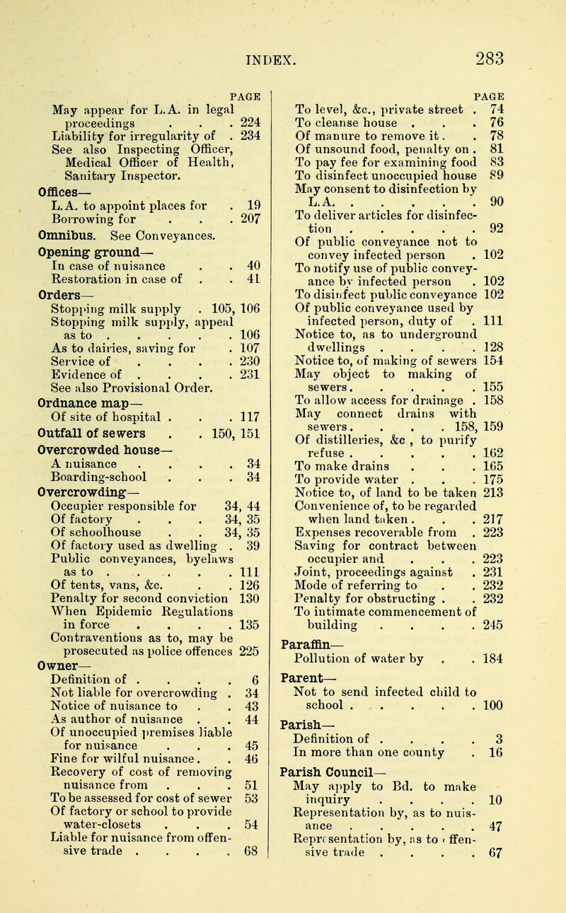 PAGE May appear for L.A. in legal proceedings . . . 224 Liability for irregularity of . 234 See also Inspecting Officer, Medical Officer of Health, Sanitary Inspector. Offices— L.A. to appoint places for . 19 Borrowing for . . . 207 Omnibus. See Conveyances. Opening ground- In case of nuisance . . 40 Restoration in case of .41 Orders- Stopping milk supply . 105, 106 Stopping milk supply, appeal as to 106 As to dairies, saving for . 107 Service of . . . .230 Evidence of . . . . 231 See also Provisional Order. Ordnance map— Of site of hospital . . .117 Outfall of sewers . . 150, 151 Overcrowded house— A nuisance . . . .34 Boarding-school . . .34 Overcrowding- Occupier responsible for 34, 44 Of factory ... 34, 35 Of schoolhouse . . 34, 35 Of factory used as dwelling . 39 Public conveyances, byelaws as to Ill Of tents, vans, &c. . .126 Penalty for second conviction 130 When Epidemic Regulations in force .... 135 Contraventious as to, may be prosecuted as police offences 225 Owner- Definition of . . . .6 Not liable for overcrowding . 34 Notice of nuisance to .43 As author of nuisance . . 44 Of unoccupied premises liable for nuisance . . .45 Fine for wilful nuisance. . 46 Recovery of cost of removing nuisance from . . .51 To be assessed for cost of sewer 53 Of factory or school to provide water-closets . . .54 Liable for nuisance from offen- sive trade . . . .68 PAGE To level, &c, private street . 74 To cleanse house . . .76 Of manure to remove it. .78 Of unsound food, penalty on . 81 To pay fee for examining food 83 To disinfect unoccupied house 89 May consent to disinfection by L.A 90 To deliver articles for disinfec- tion . . . . . 92 Of public conveyance not to convey infected person . 102 To notify use of public convey- ance by infected person . 102 To disinfect public conveyance 102 Of public conveyance used by infected person, duty of . Ill Notice to, as to underground dwellings . . . .128 Notice to, of making of sewers 154 May object to making of sewers. .... 155 To allow access for drainage . 158 May connect drains with sewers. . . . 158, 159 Of distilleries, &c , to purify refuse ..... 162 To make drains . . . 165 To provide water . . . 175 Notice to, of land to be taken 213 Convenience of, to be regarded when land taken . . . 217 Expenses recoverable from . 223 Saving for contract between occupier and . . . 223 Joint, proceedings against . 231 Mode of referring to . . 232 Penalty for obstructing . . 232 To intimate commencement of building .... 245 Paraffin- Pollution of water by . . 184 Parent— Not to send infected child to school ... . . .100 Parish- Definition of . . . .3 In more than one county . 16 Parish Council- May apply to Bd. to make inquiry . . . .10 Representation by, as to nuis- ance ..... 47 Representation by, as to < ffen- sive trade . . . .67