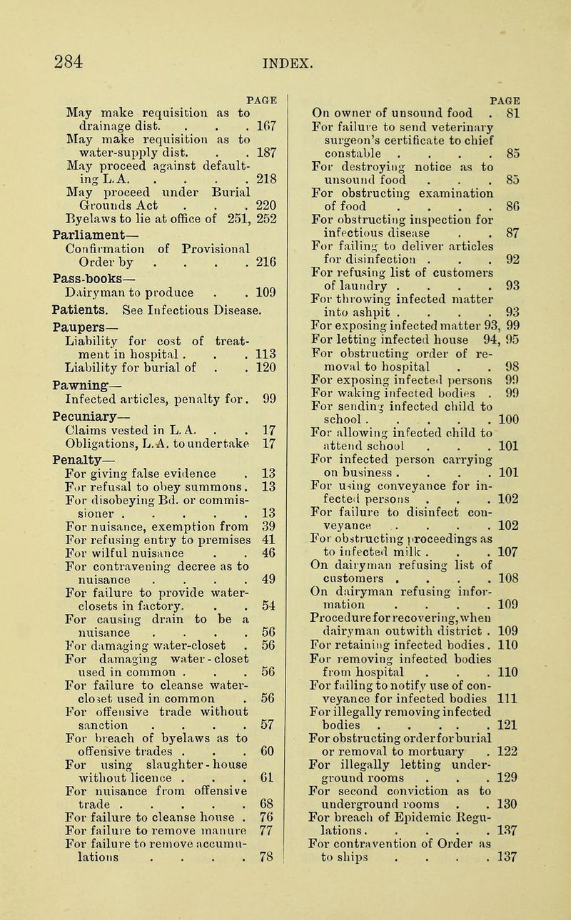 PAGE May make requisition as to drainage disfc. . . . 167 May make requisition as to water-supply dist. . . 187 May proceed against default- ing L. A 218 May proceed under Burial Grounds Act . . .220 Byelaws to lie at office of 251, 252 Parliament— Confirmation of Provisional Order by . . . .216 Pass-books- Dairyman to produce . . 109 Patients. See Infectious Disease. Paupers- Liability for cost of treat- ment in hospital . . . 113 Liability for burial of . . 120 Pawning— Infected articles, penalty for. 99 Pecuniary- Claims vested in L. A. . 17 Obligations, L. A. to undertake 17 Penalty— For giving false evidence . 13 For refusal to obey summons . 13 For disobeying Bd. or commis- sioner ..... 13 For nuisance, exemption from 39 For refusing entry to premises 41 For wilful nuisance . . 46 For contravening decree as to nuisance . . . .49 For failure to provide water- closets in factory. . . 54 For causing drain to be a nuisance . . . .56 For damaging water-closet . 56 For damaging water - closet used in common . . .56 For failure to cleanse water- closet used in common . 56 For offensive trade without sanction . . . .57 For breach of byelaws as to offensive trades . . .60 For using slaughter-house without licence . . .61 For nuisance from offensive trade . . . . .68 For failure to cleanse house . 76 For failure to remove manure 77 For failure to remove accumu- lations . . . . 78 | PAGE On owner of unsound food . 81 For failure to send veterinary surgeon's certificate to chief constable . . . .85 For destroying notice as to unsound food . . .85 For obstructing examination of food . . . .86 For obstructing inspection for infectious disease . . 87 For failing to deliver articles for disinfection . . .92 For refusing list of customers of laundry . . . .93 For throwing infected matter into ashpit . . . .93 For exposing infected matter 93, 99 For letting infected house 94, 95 For obstructing order of re- moval to hospital . . 98 For exposing infected persons 99 For waking infected bodies . 99 For sending infected child to school 100 For allowing infected child to attend school . . . 101 For infected person carrying on business .... 101 For using conveyance for in- fected persons . . . 102 For failure to disinfect con- veyance . . . . 102 For obstructing proceedings as to infected milk . . . 107 On dairyman refusing list of customers .... 108 On dairyman refusing infor- mation .... 109 Procedure for recovering, when dairyman outwith district . 109 For retaining infected bodies . 110 For removing infected bodies from hospital . . . 110 For failing to notify use of con- veyance for infected bodies 111 For illegally removing infected bodies . . . . 121 For obstructing orderforburial or removal to mortuary . 122 For illegally letting under- ground rooms . . . 129 For second conviction as to underground rooms . . 130 For breach of Epidemic Regu- lations 137 For contravention of Order as to ships . . . .137
