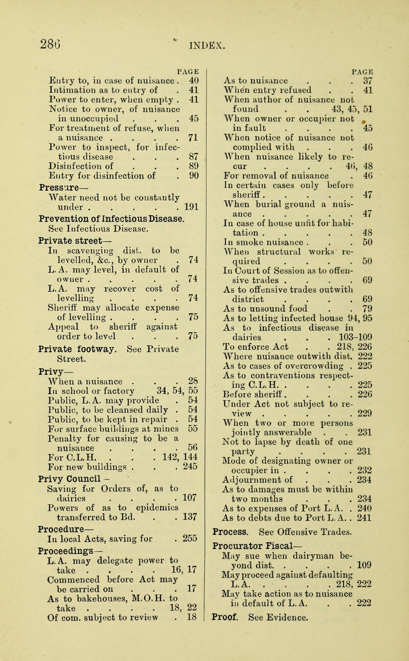 PAGE Entry to, in case of nuisance . 40 Intimation as to entry of . 41 Power to enter, when empty . 41 Notice to owner, of nuisance in unoccupied . . .45 For treatment of refuse, when a nuisance . . . .71 Power to inspect, for infec- tious disease . . .87 Disinfection of . . .89 Entry for disinfection of . 90 Pressure- Water need not be constantly under 191 Prevention of Infectious Disease. See Infectious Disease. Private street— In scavenging dist. to be levelled, &c, by owner . 74 L. A. may level, in default of owner . . ■ . .74 L.A. may recover cost of levelling . . . .74 Sheriff may allocate expense of levelling . . . .75 Appeal to sheriff against order to level . . .75 Private footway. See Private Street. Privy— When a nuisance . . .28 In school or factory 34, 54, 55 Public, L.A. may provide . 54 Public, to be cleansed daily . 54 Public, to be kept in repair . 54 For surface buildings at mines 55 Penalty for causing to be a nuisauce . . . .56 For C.L.H. . . . 142, 144 For new buildings . . . 245 Privy Council - Saving for Orders of, as to dairies .... 107 Powers of as to epidemics transferred to Bd. . . 137 Procedure- In local Acts, saving for . 255 Proceedings— L.A. may delegate power to take . . . . 16, 17 Commenced before Act may be carried on . .17 As to bakehouses, M.O.H. to take . . . • . 18, 22 Of com. subject to review . 18 PAGE As to nuisance . . .37 When entry refused . . 41 When author of nuisance not found . . 43, 45, 51 When owner or occupier not # in fault . . . .45 When notice of nuisance not complied with . . .46 When nuisance likely to re- cur ... 46, 48 For removal of nuisance . 46 In certain cases only before sheriff 47 When burial ground a nuis- ance 47 In case of house unfit for habi- tation 48 In smoke nuisance . . .50 When structural works re- quired . . . .50 In Court of Sessiou as to offen- sive trades . . . .69 As to offensive trades outwith district . . . .69 As to unsound food . . 79 As to letting infected house 94, 95 As to infectious disease in dairies . . . 103-109 To enforce Act . . 218, 226 Where nuisance outwith dist. 222 As to cases of overcrowding . 225 As to contraventions respect- ing C.L.H 225 Before sheriff. . . .226 Under Act not subject to re- view 229 When two or more persons jointly answerable . . 231 Not to lapse by death of one party . . . .231 Mode of designating owner or occupier in . . . . 232 Adjournment of 234 As to damages must be within two months . . . 234 As to expenses of Port L.A. . 240 As to debts due to Port L. A. . 241 Process. See Offensive Trades. Procurator Fiscal- May sue when dairyman be- yond dist 109 May proceed against defaulting L.A. . • . . . 218, 222 May take action as to nuisance in default of L.A. . . 222 Proof. See Evidence.