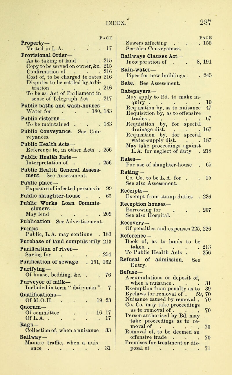 PAGE Property— Vested iu L. A. . . 17 Provisional Order- As to taking of land . . 215 Copy to be served on owner,&c. 215 Confirmation of 216 Cost of, to be charged to rates 216 Disputes to be settled by arbi- tration .... 216 To be an Act of Parliament in sense of Telegraph Act . 217 Public baths and wash-houses — Water for 180, 183 Public cisterns— To be maintained . . . 183 Public Conveyance. See Con- veyances. Public Health Acts— Reference to, in otber Acts . 256 Public Health Rate- Interpretation of . . . 256 Public Health General Assess- ment. See Assessment. Public place— Exposure of infected persons in 99 Public slaughter-house . . 65 Public Works Loan Commis- sioners- May lend . . . .209 Publication. See Advertisement. Pumps - Public, L.A. may continue . 183 Purchase of land compuls Drily 213 Purification of river- Saving for .... 254 Purification of sewage . 151, 162 Purifying— Of house, bedding, &c. . . 76 Purveyor of milk- Included in term dairyman  7 Qualifications— OfM.O.H. . . . 19,23 Quorum— Of committee . . 16, 17 Of L.A .17 Rags- Collection of, when a nuisance 33 Railway— Manure traffic, when a nuis- ance 31 PAGE Sewers affecting . . . 155 See also Conveyances. Railways Clauses Act- Incorporation of . 8, 191 Rain-water— Pipes for new buildings . . 245 Rate. See Assessment. Ratepayers- May apply to Bd. to make in- quiry . . . . .10 Requisition by, as to nuisance 47 Requisition by, as to offensive trades . . . . .67 Requisition by, for special drainage dist. . . . 167 Requisition by, for special water-supply dist. . . 187 May take proceedings against L.A. for neglect of duty . 218 Rates— For use of slaughter-house . 65 Rating — Co. Co. to be L.A. for . . 15 See also Assessment. Receipts— Exempt from stamp duties . 236 Reception houses- Borrowing for ... 207 See also Hospital. Recovery— Of penalties and expenses 225, 226 Reference — Book of, as to lauds to be taken 213 To Public Health Acts . . 256 Refusal of admission. See Entry. Refuse— Accumulations or deposit of, when a nuisance . . .31 Exemption from penalty as to 39 Byelaws for removal of . 59, 70 Nuisance caused by removal . 70 Co. Co. may take proceedings as to removal of . . .70 Person authorised by Bd. may take proceedings as to re- moval of . . .70 Removal of, to be deemed an offensive trade . . .70 Premises for treatment or dis- posal of . . .71