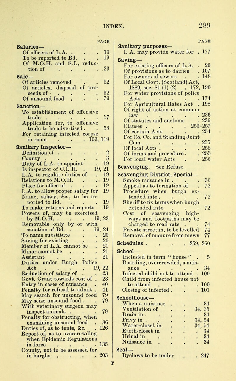 PAGE Salaries— Of officers of L. A. . .19 To be reported to Bd. . . 19 Of M.O.H. and S.I., reduc- tion of . . . .23 Sale— Of articles removed . .52 Of articles, disposal of pro- ceeds of . . . .52 Of unsound food . . .79 Sanction— To establishment of offensive trade . . . . . 57 Application for, to offensive trade to be advertised. . 58 For retaining infected corpse in room . . . 109, 119 Sanitary Inspector- Definition of . . . .2 County 3 Duty of L.A. to appoint . 19 Is inspector of C.L.H. . 19, 21 L.A. to regulate duties of . 19 Relations to M.O.H. . . 19 Place for office of . . .19 L.A. to allow proper salary for 19 Name, salary, &c, to be re- ported to Bd. ... 19 To make returns and reports 19 Powers of, may be exercised by M.O.H. . . . 19, 23 Removable only by or with sanction of Bd. . . 19, 24 To name substitute . . 20 Saving for existing . . 20 Member of L.A. cannot be . 21 Minor cannot be . .21 Assistant . . . .21 Duties under Burgh Police Act ... 19, 22 Reduction of salary of . .23 Govt. Grant towards cost of . 23 Entry in cases of nuisance . 40 Penalty for refusal to admit . 41 May search for unsound food 79 May seize unsound food . . 79 With veterinary surgeon may inspect animals . . .79 Penalty for obstructing, when examining unsound food . 86 Duties of, as to tents, &c. . 126 Report of, as to overcrowding when Epidemic Regulations in force .... 135 County, not to be assessed for in burghs .... 203 PAGE Sanitary purposes— L.A. may provide water for . 177 Saving— For existing officers of L.A. . 20 Of provisions as to dairies . 107 For owners of sewers . . 148 Of Local Govt. (Scotland) Act, 1889, sec. 81 (1) (2) . 172, 190 For water provisions of police Acts 174 For Agricultural Rates Act . 198 Of right of action at common law 236 Of statutes and customs . 236 Clauses .... 253-257 Of certain Acts . . . 254 For Co. Co. and Standing Joint Com 255 Of local Acts . . . .255 Of forms and procedure . . 255 For local water Acts . . 256 Scavenging1. See Refuse. Scavenging District, Special- Smoke nuisance in . . .36 Appeal as to formation of . 72 Procedure when burgh ex- tended into. . . .72 Sheriff to fix terms when burgh extended into . . .72 Cost of scavenging high- ways and footpaths may be charged to road rate . . 74 Private street in, to be levelled 74 Removal of manure from mews 77 Schedules . . . 259, 260 School- Included in term  house  . 5 Boarding, overcrowded, a nuis- ance 34 Infected child not to attend . 100 Child from infected house not to attend . . . .100 Closing of infected . . . 101 Schoolhouse— When a nuisance . . .34 Ventilation of . . 34, 35 Drain in . . . . .34 Privy in . . . . 34, 54 Water-closet in . . 34, 54 Earth-closet in . . .34 Urinal in . . .34 Nuisance in . . .34 Seal— Byelaws to be under . , 247 T