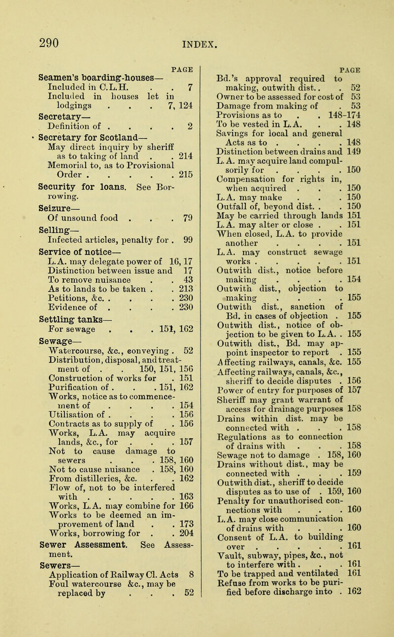 PAGE Seamen's boarding-houses- Included in C.L.H. . . 7 Included in houses let in lodgings ... 7, 124 Secretary— Definition of . . . .2 Secretary for Scotland— May direct inquiry by sheriff as to taking of land . . 214 Memorial to, as to Provisional Order 215 Security for loans. See Bor- rowing. Seizure— Of unsound food . . .79 Selling- Infected articles, penalty for . 99 Service of notice— L. A. may delegate power of 16,17 Distinction between issue and 17 To remove nuisance . . 43 As to lands to be taken . . 213 Petitions, &c 230 Evidence of . . . .230 Settling tanks— For sewage . . . 151, 162 Sewage— Watercourse, &c, conveying . 52 Distribution, disposal, and treat- ment of . . 150, 151, 156 Construction of works for . 151 Purification of . . . 151, 162 Works, notice as to commence- ment of ... 154 Utilisation of . . . . 156 Contracts as to supply of . 156 Works, L.A. may acquire lands, &c, for . . . 157 Not to cause damage to sewers . . . 158, 160 Not to cause nuisance . 158, 160 From distilleries, &c. . . 162 Flow of, not to be interfered with . . . .163 Works, L.A. may combine for 166 Works to be deemed an im- provement of land . . 173 Works, borrowing for . . 204 Sewer Assessment. See Assess- ment. Sewers— Application of Railway CI. Acts 8 Foul watercourse &c, may be replaced by ... 52 PAGE Bd.'s approval required to making, outwith dist.. . 52 Owner to be assessed for cost of 53 Damage from making of . 53 Provisions as to . . 148-174 To be vested in L.A. . . 148 Savings for local and general Acts as to . . . . 148 Distinction between drains and 149 L. A. may acquire land compul- sorily for .... 150 Compensation for rights in, when acquired . . . 150 L.A. may make . . . 150 Outfall of, beyond dist. . . 150 May be carried through lands 151 L.A. may alter or close . . 151 When closed, L.A. to provide another . . . . 151 L.A. may construct sewage works ..... 151 Outwith dist., notice before making .... 154 Outwith dist., objection to making .... 155 Outwith dist., sanction of Bd. in cases of objection . 155 Outwith dist., notice of ob- jection to be given to L.A. . 155 Outwith dist., Bd. may ap- point inspector to report . 155 .Affecting railways, canals, &c. 155 Affecting railways, canals, &c, sheriff to decide disputes . 156 Power of entry for purposes of 157 Sheriff may grant warrant of access for drainage purposes 158 Drains within dist. may be connected with . . . 158 Regulations as to connection of drains with . . . 158 Sewage not to damage . 158, 160 Drains without dist., may be connected with . . . 159 Outwith dist., sheriff to decide disputes as to use of . 159, 160 Penalty for unauthorised con- nections with . . . 160 L.A. may close communication of drains with . . . 160 Consent of L.A. to building over 161 Vault, subway, pipes, &c, not to interfere with . . . 161 To be trapped and ventilated 161 Refuse from works to be puri- fied before discharge into . 162