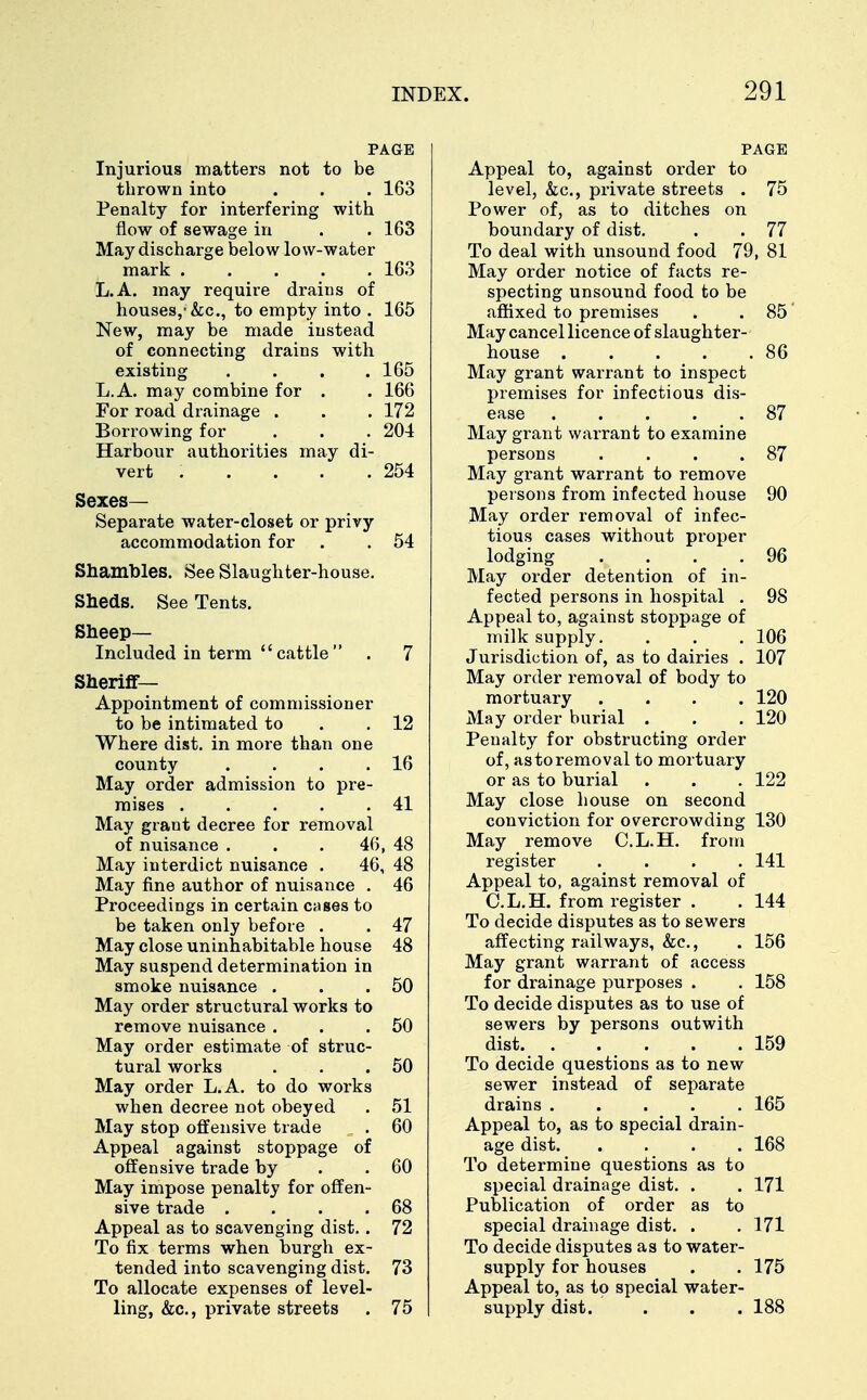 PAGE Injurious matters not to be thrown into . . . 163 Penalty for interfering with flow of sewage in . . 163 May discharge below low-water mark 163 L.A. may require drains of houses,1&c, to empty into . 165 New, may be made instead of connecting drains with existing . . . .165 L.A. may combine for . . 166 For road drainage . . . 172 Borrowing for . . . 204 Harbour authorities may di- vert . . . . .254 Sexes- Separate water-closet or privy accommodation for . . 54 Shambles. See Slaughter-house. Sheds. See Tents. Sheep- Included in term cattle . 7 Sheriff- Appointment of commissioner to be intimated to .12 Where dist. in more than one county . . . .16 May order admission to pre- mises 41 May grant decree for removal of nuisance . . . 46, 48 May interdict nuisance . 46, 48 May fine author of nuisance . 46 Proceedings in certain cases to be taken only before . . 47 May close uninhabitable house 48 May suspend determination in smoke nuisance . . .50 May order structural works to remove nuisance . . .50 May order estimate of struc- tural works . . .50 May order L.A. to do works when decree not obeyed . 51 May stop offensive trade . 60 Appeal against stoppage of offensive trade by . .60 May impose penalty for offen- sive trade . . . .68 Appeal as to scavenging dist.. 72 To fix terms when burgh ex- tended into scavenging dist. 73 To allocate expenses of level- ling, &c, private streets . 75 Appeal to, against order to level, &c, private streets . 75 Power of, as to ditches on boundary of dist. . . 77 To deal with unsound food 79, 81 May order notice of facts re- specting unsound food to be affixed to premises . . 85' May cancel licence of slaughter- house . . . . .86 May grant warrant to inspect premises for infectious dis- ease 87 May grant warrant to examine persons . . . .87 May gi-ant warrant to remove persons from infected house 90 May order removal of infec- tious cases without proper lodging . . . .96 May order detention of in- fected persons in hospital . 98 Appeal to, against stoppage of milk supply. . . . 106 Jurisdiction of, as to dairies . 107 May order removal of body to mortuary .... 120 May order burial . . . 120 Penalty for obstructing order of, astoremoval to mortuary or as to burial . . . 122 May close house on second conviction for overcrowding 130 May remove C.L.H. from register .... 141 Appeal to, against removal of C.L.H. from register . . 144 To decide disputes as to sewers affecting railways, &c, . 156 May grant warrant of access for drainage purposes . . 158 To decide disputes as to use of sewers by persons outwith dist. . . . . .159 To decide questions as to new sewer instead of separate drains 165 Appeal to, as to special drain- age dist 168 To determine questions as to special drainage dist. . . 171 Publication of order as to special drainage dist. . . 171 To decide disputes as to water- supply for houses . .175 Appeal to, as to special water- supply dist. . . . 188