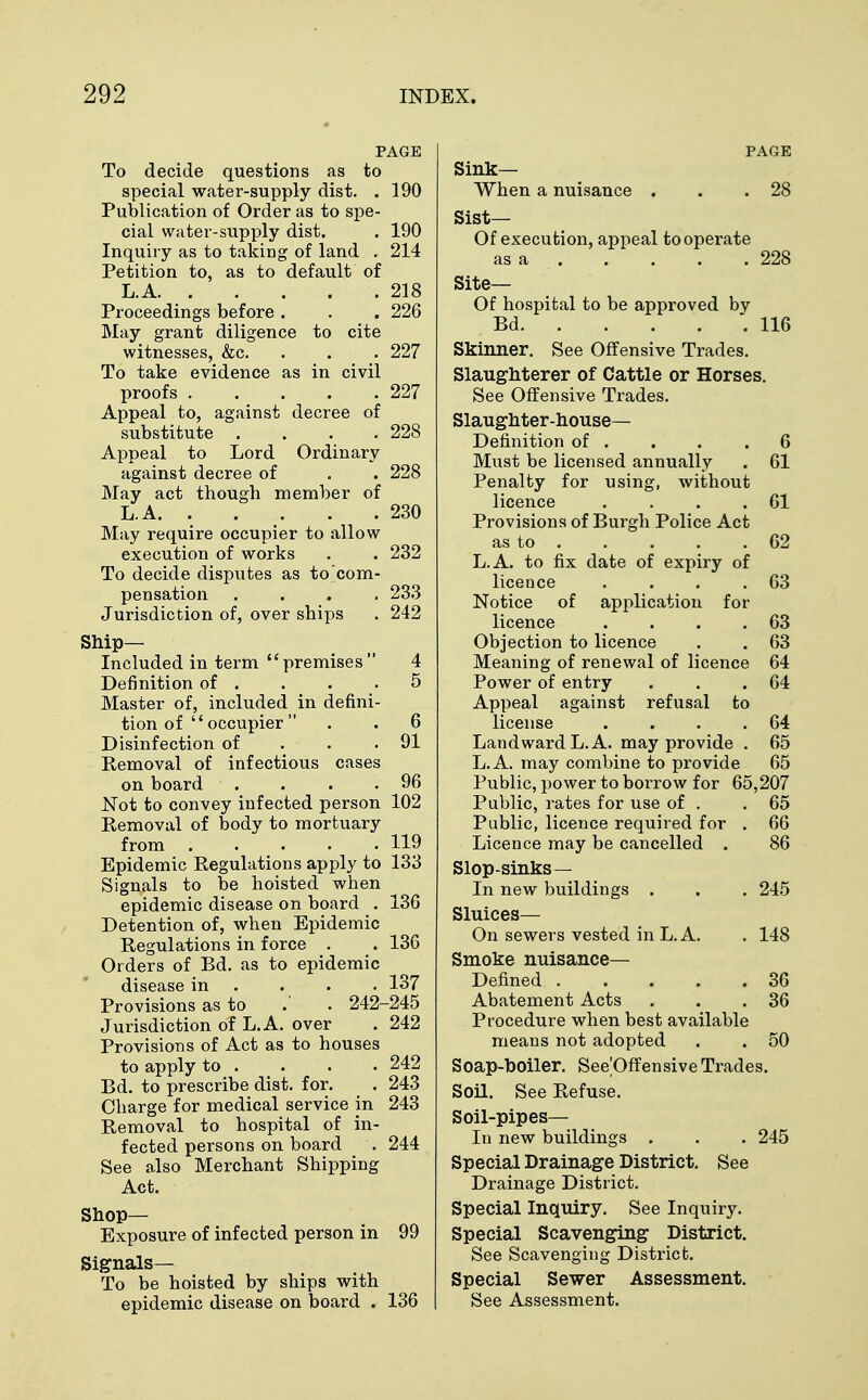 PAGE To decide questions as to special water-supply dist. . 190 Publication of Order as to spe- cial water-supply dist. . 190 Inquiry as to taking of land . 214 Petition to, as to default of L.A 218 Proceedings before . . . 226 May grant diligence to cite witnesses, &c. . . . 227 To take evidence as in civil proofs 227 Appeal to, against decree of substitute . . . .228 Appeal to Lord Ordinary against decree of . . 228 May act though member of L.A 230 May require occupier to allow execution of works . . 232 To decide disputes as to com- pensation .... 233 Jurisdiction of, over ships . 242 Ship- Included in term premises 4 Definition of . . . .5 Master of, included in defini- tion of  occupier . . 6 Disinfection of . . .91 Removal of infectious cases on board . . . .96 Not to convey infected person 102 Removal of body to mortuary from 119 Epidemic Regulations apply to 133 Signals to be hoisted when epidemic disease on board . 136 Detention of, when Epidemic Regulations in force . . 136 Orders of Bd. as to epidemic disease in . . . 137 Provisions as to .' . 242-245 Jurisdiction of L.A. over . 242 Provisions of Act as to houses to apply to . . . . 242 Bd. to prescribe dist. for. . 243 Charge for medical service in 243 Removal to hospital of in- fected persons on board . 244 See also Merchant Shipping Act. Shop- Exposure of infected person in 99 Signals— To be hoisted by ships with epidemic disease on board . 136 PAGE Sink- When a nuisance . . .28 Sist— Of execution, appeal to operate as a 228 Site— Of hospital to be approved by Bd 116 Skinner. See Offensive Trades. Slaughterer of Cattle or Horses. See Offensive Trades. Slaughter-house- Definition of . . . .6 Must be licensed annually . 61 Penalty for using, without licence . . . .61 Provisions of Burgh Police Act as to 62 L.A. to fix date of expiry of licence . . . .63 Notice of application for licence . . . .63 Objection to licence . . 63 Meaning of renewal of licence 64 Power of entry . . .64 Appeal against refusal to license . . . .64 Landward L.A. may provide . 65 L.A. may combine to provide 65 Public, power to borrow for 65,207 Public, rates for use of . .65 Public, licence required for . 66 Licence may be cancelled . 86 Slop-sinks— In new buildings . . . 245 Sluices— On sewers vested in L.A. . 148 Smoke nuisance- Defined 36 Abatement Acts . . .36 Procedure when best available means not adopted . . 50 Soap-boiler. See'Offensive Trades. Soil. See Refuse. Soil-pipes— In new buildings . . . 245 Special Drainage District. See Drainage District. Special Inquiry. See Inquiry. Special Scavenging District. See Scavenging District. Special Sewer Assessment. See Assessment.