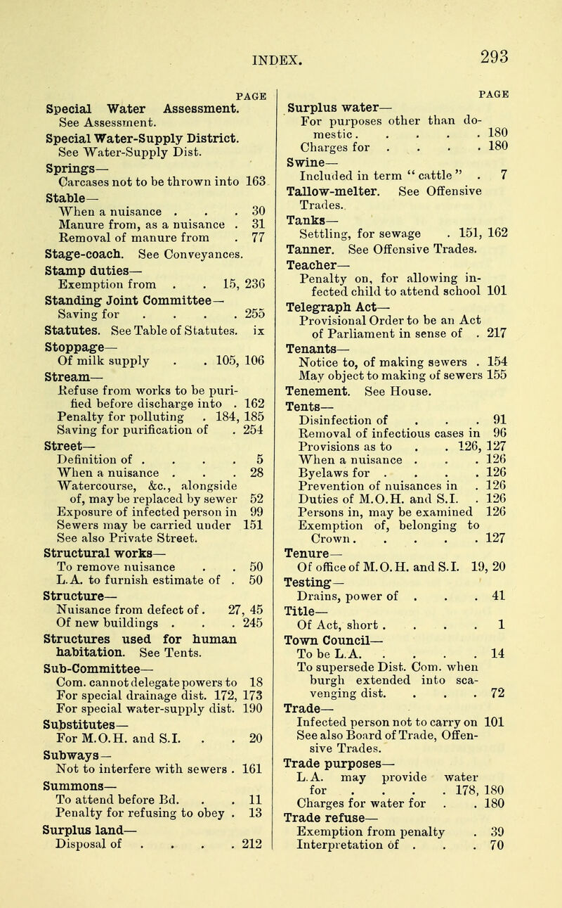 PAGE Special Water Assessment. See Assessment. Special Water-Supply District. See Water-Supply Dist. Springs- Carcases not to be thrown into 163 Stable— When a nuisance . . .30 Manure from, as a nuisance . 31 Removal of manure from . 77 Stage-coach. See Conveyances. Stamp duties— Exemption from . . 15, 236 Standing Joint Committee— Saving for .... 255 Statutes. See Table of Statutes, ix Stoppage— Of milk supply . . 105, 106 Stream- Refuse from works to be puri- fied before discharge into . 162 Penalty for polluting . 184, 185 Saving for purification of . 254 Street- Definition of . . . .5 When a nuisance . . .28 Watercourse, &c, alongside of, may be replaced by sewer 52 Exposure of infected person in 99 Sewers may be carried under 151 See also Private Street. Structural works— To remove nuisance . . 50 L.A. to furnish estimate of . 50 Structure- Nuisance from defect of. 27, 45 Of new buildings . . . 245 Structures used for human habitation. See Tents. Sub-Committee— Com. cannot delegate powers to 18 For special drainage dist. 172, 173 For special water-supply dist. 190 Substitutes— For M.O.H. and S.I. . . 20 Subways— Not to interfere with sewers . 161 Summons- To attend before Bd. . . 11 Penalty for refusing to obey . 13 Surplus land— Disposal of . . . .212 PAGE Surplus water— For purposes other than do- mestic ..... 180 Charges for .... 180 Swine- Included in term  cattle  . 7 Tallow-melter. See Offensive Trades. Tanks- Settling, for sewage . 151, 162 Tanner. See Offensive Trades. Teacher- Penalty on, for allowing in- fected child to attend school 101 Telegraph Act- Provisional Order to be an Act of Parliament in sense of . 217 Tenants- Notice to, of making sewers . 154 May object to making of sewers 155 Tenement. See House. Tents- Disinfection of . . .91 Removal of infectious cases in 96 Provisions as to . . 126, 127 When a nuisance . . . 126 Byelaws for . . . . 126 Prevention of nuisances in .126 Duties of M.O.H. and S.I. . 126 Persons in, may be examined 126 Exemption of, belonging to Crown 127 Tenure— Of office of M. O. H. and S. I. 19, 20 Testing— Drains, power of . .41 Title— Of Act, short . . . .1 Town Council— To be L.A. . . . .14 To supersede Dist. Com. when burgh extended into sca- venging dist. . . .72 Trade- Infected person not to carry on 101 See also Board of Trade, Offen- sive Trades. Trade purposes— L.A. may provide water for ... 178, 180 Charges for water for . . 180 Trade refuse- Exemption from penalty . 39 Interpretation of . . .70