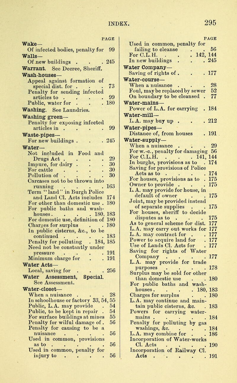 PAGE Wake— Of infected bodies, penalty for 99 Walls— Of new buildings . . . 245 Warrant. See Decree, Sheriff. Wash-houses- Appeal against formation of special dist. for . . .73 Penalty for sending infected articles to . . . .99 Public, water for . . . 180 Washing. See Laundries. Washing green- Penalty for exposing infected articles in . . . .99 Waste-pipes— For new buildings . . . 245 Water- Not included in Food and Drugs Act . . . .29 Impure, for dairy . . .30 For cattle . . . .30 Pollution of . . . .30 Carcases not to be thrown into running .... 163 Term land in Burgh Police and Land CI. Acts includes 174 For other than domestic use . 180 For public baths and wash- houses .... 180, 183 For domestic use, definition of 180 Charges for surplus . . 180 In public cisterns, &c, to be continued .... 183 Penalty for polluting . 184, 185 Need not be constantly under pressure .... 191 Minimum charge for . . 191 Water Acts— Local, saving for . . . 256 Water Assessment, Special. See Assessment. Water-closet— When a nuisance . . .28 In schoolhouse or factory 33, 54, 55 Public, L.A. may provide . 54 Public, to be kept in repair . 54 For surface buildings at mines 55 Penalty for wilful damage of . 56 Penalty for causing to be a nuisance . . . .56 Used in common, provisions as to 56 Used in common, penalty for injury to . . .56 PAGE Used in common, penalty for failing to cleanse . . 56 For C.L.H. . . . 142, 144 In new buildings . . . 245 Water Company— Saving of rights of . . . 177 Water-course— When a nuisance . . .28 Foul, may be replaced by sewer 52 On boundary to be cleansed . 77 Water-mains— Power of L.A. for carrying . 184 Water-mill— L.A. may buy up . . . 212 Water-pipes- Distance of, from houses . 191 Water-supply— When a nuisance . . .29 For w.-c, penalty for damaging 56 For C.L.H. . . . 141, 144 In burghs, provisions as to . 174 Saving for provisions of Police Acts as to . . . . 174 For houses, provisions as to . 175 Owner to provide . . . 175 L.A. may provide for house, in default of owner . . 175 Joint, may be provided instead of separate supplies . . 175 For houses, sheriff to decide disputes as to . . . 175 As to general scheme for dist. 177 L.A. may carry out works for 177 L.A. may contract for . . 177 Power to acquire land for . 177 Use of Lands CI. Acts for . 177 Saving for rights of Water Company .... 177 L.A. may provide for trade purposes .... 178 Surplus may be sold for other than domestic use . . 180 For public baths and wash- houses .... 180, 183 Charges for surplus . . 180 L.A. may continue and main- tain public cisterns, &c. . 183 Powers for carrying water- mains ..... 184 Penalty for polluting by gas washings, &c. . . 184 L.A. may combine for . .186 Incorporation of Water-works CI. Acts . . . .190 Incorporation of Railway CI. Acts . . . . .191