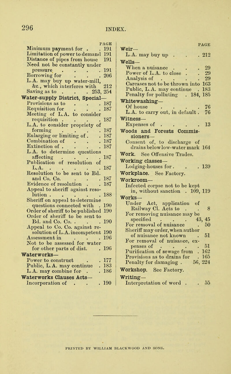 PAGE Minimum payment for . . 191 Limitation of power to demand 191 Distance of pipes from house 191 Need not be constantly under pressure .... 191 Borrowing for . . . 206 L.A. may buy up water-mill, &c, which interferes with 212 Saving as to . . . 253, 254 Water-supply District, Special- Provisions as to 187 Requisition for 187 Meeting of L.A. to consider requisition .... 187 L.A. to consider propriety of forming .... 187 Enlarging or limiting of . .187 Combination of 187 Extinction of . . . . 187 L.A. to determine questions affecting . . . .187 Publication of resolution of L.A 187 Resolution to be sent to Bd. and Co. Co. ... 187 Evidence of resolution . . 187 Appeal to sheriff against reso- lution 188 Sheriff on appeal to determine questions connected with . 190 Order of sheriff to be published 190 Order of sheriff to be sent to Bd. and Co. Co. . . . 190 Appeal to Co. Co. against re- solution of L.A. incompetent 190 Assessment in 196 Not to be assessed for water for other parts of dist. . 196 Waterworks- Power to construct . . 177 Public, L.A. may continue . 183 L.A. may combine for . . 186 Waterworks Clauses Acts- Incorporation of 190 PAGE Weir— L.A. may buy up . . . 212 Wells— When a nuisance . . .29 Power of L.A. to close . . 29 Analysis of . . .29 Carcases not to be thrown into 163 Public, L.A. may continue . 183 Penalty for polluting . 184, 185 Whitewashing— Of house . . . .76 L.A. to carry out, in default . 76 Witness- Expenses of . . . .13 Woods and Forests Commis- sioners- Consent of, to discharge of di'ains below low-water mark 164 Work. See Offensive Trades. Working classes- Lodging-houses for. . . 139 Workplace. See Factory. Workroom- Infected corpse not to be kept in, without sanction . 109, 119 Works— Under Act, application of Railway CI. Acts to . .8 For removing nuisance may be specified . . . 43, 45 For removal of nuisance . 50 Sheriff may order, when author of nuisance not known . 51 For removal of nuisance, ex- penses of . . .51 Purification of sewage from . 162 Provisions as to drains for . 165 Penalty for damaging . 56, 224 Workshop. See Factory. Writing— Interpretation of word . . 55 PRINTED BY WILLIAM BLACKWOOD AND SONS.