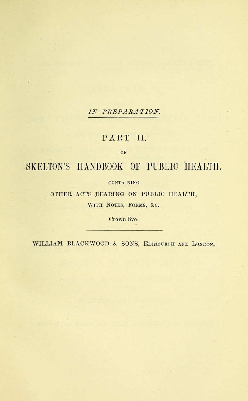 IN PREPARATION. PART II. OF SKELTON'S HANDBOOK OF PUBLIC HEALTH. CONTAINING OTHER ACTS .BEARING ON PUBLIC HEALTH, With Notes, Forms, &c. Crown 8vo.