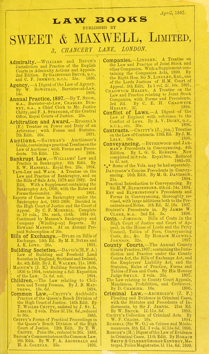 April, 1897. LAW SOOKS PUBLISHED BY SWEET & MAXWELL, Limited, 3, CHANCERY LANE, LONDON. Admiralty.—Williams and Bruce s Jurisdiction and Practice of the English Courts in Admiralty Actions and Appeals. 2nd Edition. By Gainsford Bruce, q.c, and C. P. Jemmett, b.c.l. 35*. 1886. Agency.—A Digest of the Law of Agency. Bv W. BoWstead, Barrister-at-Law. li. 1896. Annual Practice, 1897.—By T. Snow, m.a., Barrister-at-Law, Charles Bur- ney, b.a., a Chief Clerk to Mr. Justice Chitty, and F. A. Stringer, of the Central Office, Eoyal Courts of Justice. 25s. Arbitration and Award.—Russell's (F.) Treatise on Power and Duty of an Arbitrator; with Forms and Statutes. 7th Edit. 30s. 1891. Auction S. —B axeman's Auctioneer's Guide, containinga practical Treatiseonthe Law of Auctions ; with Forms and Prece- dents. 7th Edit. 12s. 1894. Bankrupt Law.—Williams' Law and Practice in Bankruptcy. 6th Edit. By E. W. Hansell. Royal 8vo. 25s. 1894. Yate-Lee and.WACE. A Treatise on the Law and Practice of Bankruptcy, and on the Bills of Sale Acts, 1878 and 1882. 3rd Edit. With a Supplement containing the Bankruptcy Act, 1890, with the Rules and Forms thereunder. 36s. 1891. Reports of Cases in Bankruptcy under the Bankruptcy Act, 1883-1890. Decided in the High Court of Justice and the Court of Appeal. By C. F. Morrell. Complete in 10 vols., 18s. each, cloth. 1884-93. Continued by Hanson's Bankruptcy and Company (Winding-up) Reports. By Edward Manson. At an Annual Pre- paid Subscription of 20s. Bills of Exchange.—Byles on Bills of Exchange. 15th Ed. By M. B. ByLes and A. K. Loyd. 26s. 1891. Building Societies.—Davis's(H.F. A.) / Law of Building and Freehold Land I I Societies in England, Scotland and Ireland, &c. 4th Edit. By J. E. Walker. 21s. 1896. I Macotjn's (J. R.) Building Societies Acts, \ 1836 to 1894, containing a full Exposition of the Law. 7s. 6tf. net. 1894. Children.—The Law relating to Chil- ; dren and Young Persons. By J. B. Mat- thews. 10s. 6d. 1894. Common Law.—Chitty's Arehbold's Practice of the Queen's Bench Division of the High Court of Justice. 14th Edit. By T. Willes Chitty, assisted by J. St. L. Leslie. 2 vols. Price 3/. 13s. 6d.,reduced to 30s. 1885. Chitty's Forms of Practical Proceedings in the Queen's Bench Division of the High Court of Justice. 12th Edit. By T. W. Chitty. Price 38s., reduced to 20s. 1883. Broom's Commentarieson the Common Law. 9th Edit. By W. F. A. Archibald and H. A. Colefax. 25s. 1896. Companies.—Lindley. A Treatise on the Law and Practice of Joint Stock and other Companies. With a Supplement con- taining the Companies Acts, 1890. By the Right Hon. Sir N. Lindley, Rut., one of the Lords Justices of H.M. Court of Appeal. 5th Edit. In 1 vol. 21. 10s. 1891. Chadwyck Healey. A Treatise on the Law and Practice relating to Joint Stock Companies, with Forms and Precedents. 3rd Ed. By C. E. H. Chadwyck Healey. 21. 1894. Conflict Of Laws.—A Digest of the Law of England with reference to the Conflict of Laws. By A. V. Dicey, q.c, b.c.l., etc. 30s. 1896. Contracts.—Chitty's (J., jun.) Treatise on the Law of Contracts. 13thEd. ByJ.M. Lely. 30s. 1896. Conveyancing. — Bythewood and Jar- man s Precedents in Conveyancing. 4th Edition. By L. G. G. Robbins. Now completed in 8 vols. Royal 8vo. Reduced to 51. net. 1885-93. *** Some of the Vols, may be had separately. Davidson's Concise Precedents in Convey- ancing. 16th Edit. By M. G. Davidson. 21s. 1894. Practical Introduction to Conveyancing. By SirH.W.ELPHiNSTONE. 4thed. 14s. 1894. Key and Elphinstone's Precedents and Forms in Conveyancing, thoroughly re- vised, with large additions both to the Pre- cedents and Notes. 5thEd. 3/. 10s. 1897. Student's Precedents in. By James W. Clark, m.a. 2nd Ed. 5s. 1896. Costs.—Johnson. Bills of Costs in the High Court of Justice and Court of Ap- peal, in the House of Lords and the Privy Council; Tables of Fees, Conveyancing Costs, &c, &c. By Horace Maxwell Johnson. 32s. 1897. County Courts.—The Annual County Courts Practice, 1897; containing the Juris- diction and Practice under the County Courts Act, the Bills of Exchange Act, and the Employers' Liability Act, and the Statutes, Rules of Practice, Forms and Tables of Fees and Costs. By His Honour Judge Smyly. 2 vols. 25s. 1897. The Law relating to County Court Appeals, Mandamus, Prohibition, and Certiorari. By D. Chamier. 10s. 1896. Criminal Law.—Archbold's (J. F.) Pleading and Evidence in Criminal Cases, with the Statutes and Precedents of In- dictments, by Sir J. Jervis. 21st Ed. By W. Bruce. 11. lis. 6d. 1893. Chitty's Collection of Criminal Acts. By W. F. Craies. 10s. 1894. Russell (Sir W. O.) on Crimes and Misde- meanours. 6th Ed. 3 vols. 5l.l5s.6d. 1896. Roscoe's (H.) Digestof the Law of Evidence in Criminal Cases. 11th Edit. By Horace Smith & GilbertGeorgeKennedy,Me- tropol. Police Magistrates. U. lis. 6d. 1890.