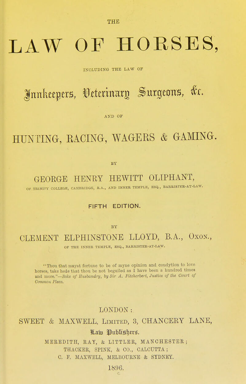 THE LAW OF HORSES, INCLUDING THE LAW OF Innkeepers, ittaiirarg Surgeons, &. AND OF HUNTING, RACING, WAGERS & GAMING. BY GEORGE HENRY HEWITT OLIPHANT, 01' TRINITY COLLEGE, CAMBRIDQE, B.A., AND INNER TEMPLE, ESQ., BARRISTER-AT-LAW. FIFTH EDITION. BY CLEMENT ELPHINSTONE LLOYD, B.A., Oxon., OF THE INNER TEMPLE, ESQ., BARRISTER-AT-I.AW. Thou that mayst fortune to be of myne opinion and coudytion to love horses, take hede tliat thou be not beguiled as I have been a hundred times and more.—Boke of Husbandry, by Sir A. Fitzherbert, Justice, of the. Court of Common Pleas. LONDON: SWEET & MAXWELL, Limited, 3, CHANCERY LANE, MEREDITH, RAY, & LITTLER, MANCHESTER; THACKER, SPINK, & CO., CALCUTTA; C. F. MAXWELL, MELBOURNE & SYDNEY. 1896.