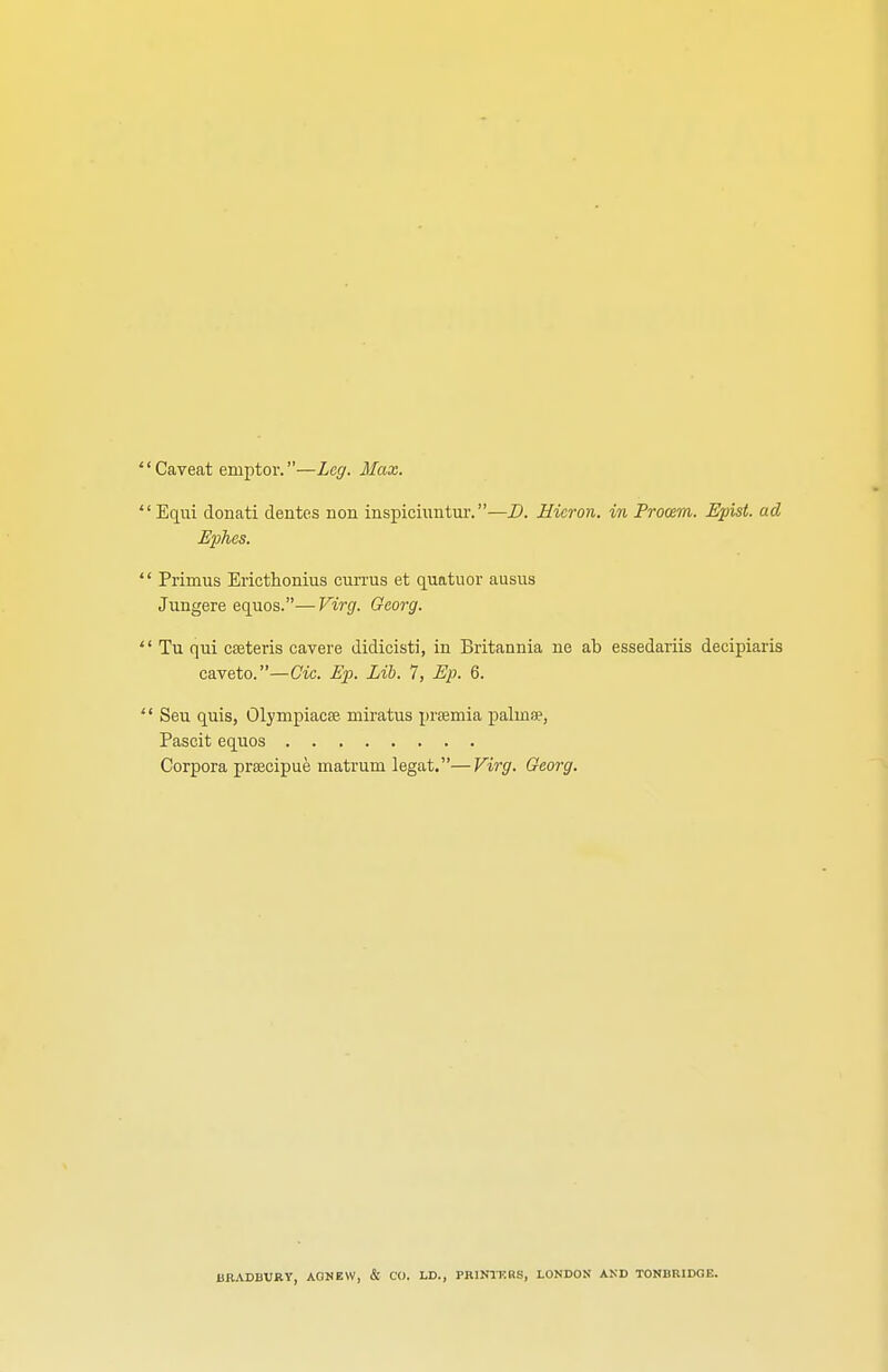 Caveat emptor.—Leg. Max. Equi donati dentes non inspiciuntur.—D. Hicron. in Prooem. Epist. ad Ephes. Primus Ericthonius currus et quatuor ausus Jungere equos.—Virg. Gcorg. Tu qui cceteris cavere didicisti, in Britannia ne ab essedariis decipiaris caveto. —Cic. Ep. Lib. 7, Ep. 6. Seu quis, Olympiacae. miratus prsemia palinae, Pascit equos Corpora prascipue matrum legat.—Virg. Georg. BRADBURY, AGNEW, & CO. LD., PRINTKRS, LONDON AND TONBRIDGE.