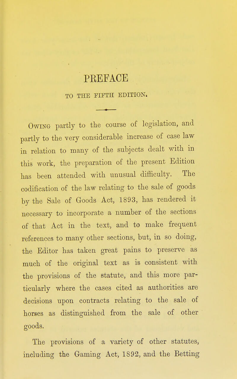 TO TEDS FIFTH EDITION. Owing partly to the course of legislation, and partly to the very considerable increase of case law in relation to many of the subjects dealt with in this work, the preparation of the present Edition has been attended with unusual difficulty. The codification of the law relating to the sale of goods by the Sale of Goods Act, 1893, has rendered it necessary to incorporate a number of the sections of that Act in the text, and to make frequent references to many other sections, but, in so doing, the Editor has taken great pains to preserve as much of the original text as is consistent with the provisions of the statute, and this more par- ticularly where the cases cited as authorities are decisions upon contracts relating to the sale of horses as distinguished from the sale of other goods. The provisions of a variety of other statutes, including the Gaming Act, IS92, and the Betting