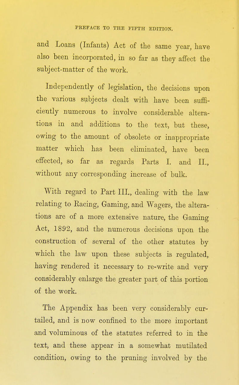 and Loans (Infants) Act of the same year, have also been incorporated, in so far as they affect the subject-matter of the work. Independently of legislation, the decisions upon the various subjects dealt with have been suffi- ciently numerous to involve considerable altera- tions in and additions to the text, but these, owing to the amount of obsolete or inappropriate matter which has been eliminated, have been effected, so far as regards Parts I. and II., without any corresponding increase of bulk. With regard to Part III., dealing with the law relating to Racing, Gaming, and Wagers, the altera- tions are of a more extensive nature, the Gaming Act, 1892, and the numerous decisions upon the construction of several of the other statutes by which the law upon these subjects is regulated, having rendered it necessary to re-write and very considerably enlarge the greater part of this portion of the work. The Appendix has been very considerably cur- tailed, and is now confined to the more important and voluminous of the statutes referred to in the text, and these appear in a somewhat mutilated condition, owing to the pruning involved by the