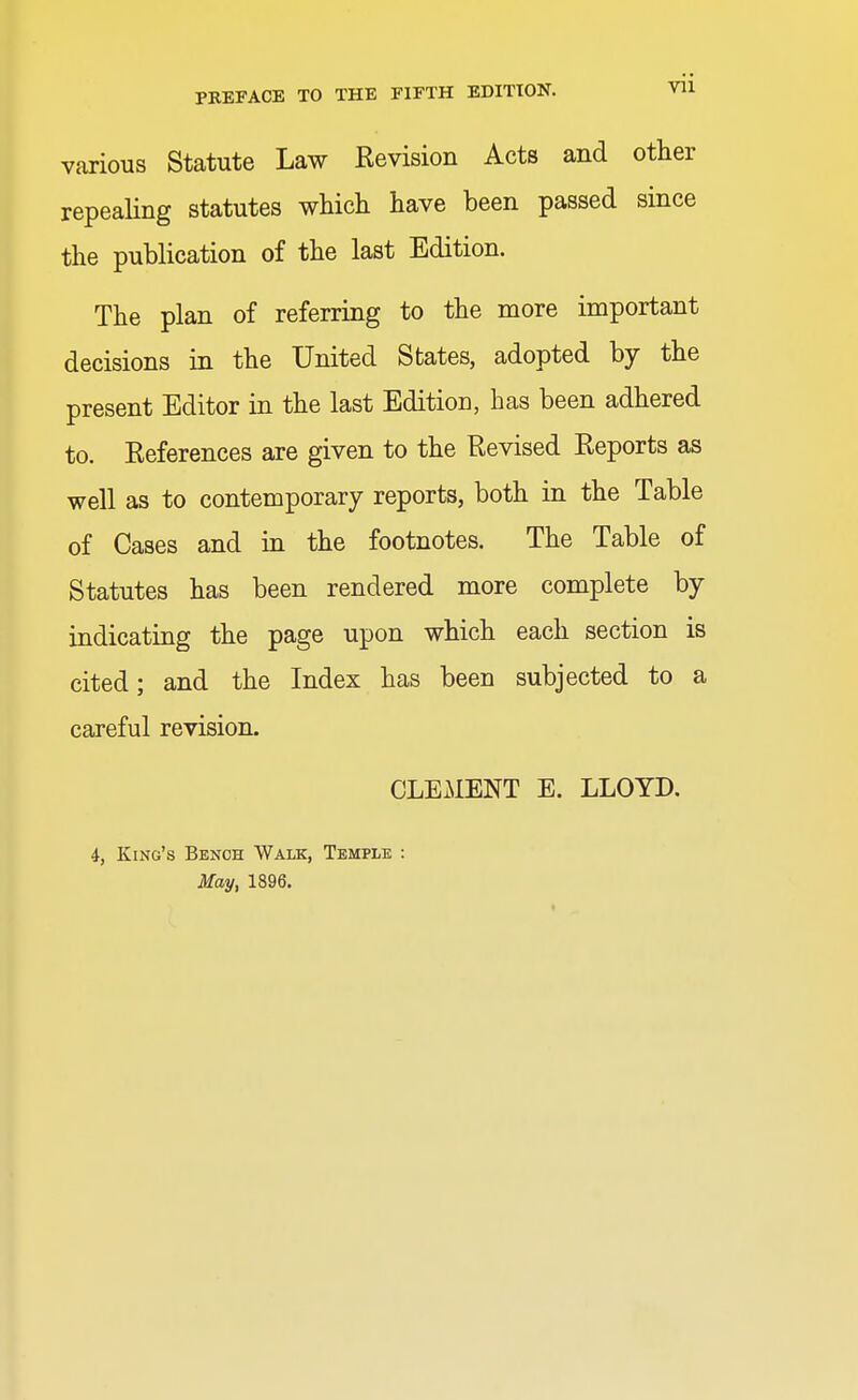 various Statute Law Revision Acts and other repealing statutes which have been passed since the publication of the last Edition. The plan of referring to the more important decisions in the United States, adopted by the present Editor in the last Edition, has been adhered to. References are given to the Revised Reports as well as to contemporary reports, both in the Table of Cases and in the footnotes. The Table of Statutes has been rendered more complete by indicating the page upon which each section is cited; and the Index has been subjected to a careful revision. CLEMENT E. LLOYD. 4, King's Bench Walk, Temple May, 1896.