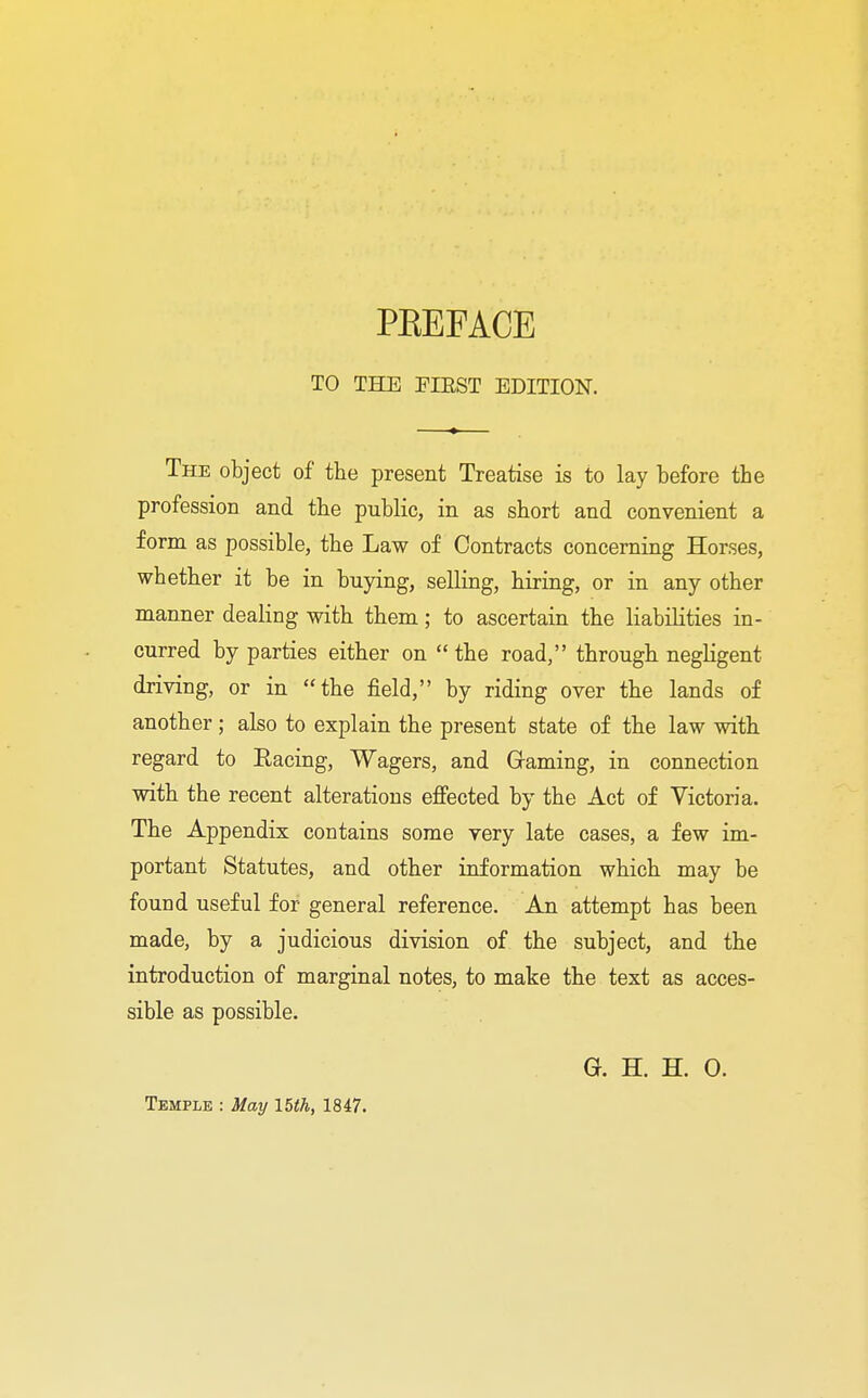 TO THE EIKST EDITION. The object of the present Treatise is to lay before the profession and the public, in as short and convenient a form as possible, the Law of Contracts concerning Horses, whether it be in buying, selling, hiring, or in any other manner dealing with them; to ascertain the liabilities in- curred by parties either on  the road, through negligent driving, or in the field, by riding over the lands of another; also to explain the present state of the law with regard to Bacing, Wagers, and Gaming, in connection with the recent alterations effected by the Act of Victoria. The Appendix contains some very late cases, a few im- portant Statutes, and other information which may be found useful for general reference. An attempt has been made, by a judicious division of the subject, and the introduction of marginal notes, to make the text as acces- sible as possible. G. H. H. 0.